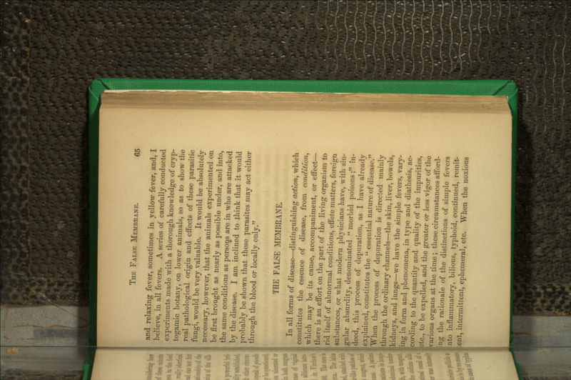 and relaxing fever, sometimes in yellow fever, and, I believe, in all fevers. A series of carefully conducted experiments made with a thorough knowledge of cryp- togamic botany, on lower animals, so as to show the real pathological origin and efi'ects of these parasitic fungi, would be very valuable. It would be absolutely necessary, however, that the animals experimented on be first brought as nearly as possible under, and into, the same conditions as persons are in who are attacked by the disease. I am inclined to think that it would probably be shown that these parasites may act either through the blood or locally only. THE FALSE MEMBRANE. In all forms of disease—distinguishing action, which constitutes the essence of disease, from condition, which may be its cause, accompaniment, or effect— there is an effort on the part of the living organism to rid itself of abnormal conditions, effete matters, foreign substances, or what modern physicians have, with sin- gular absurdity, denominated  morbid poisons ; in- deed, this process of depuration, as I have already explained, constitutes the  essential nature of disease. When the process of depuration is directed mainly through the ordinary channels—the skin, liver, bowels, kidneys, and lungs—we have the simple fevers, vary- ing in form and phenomena, in type and diathesis, ac- cording to the quantity and quality of the impurities, etc., to be expelled, and the greater or less vigor of the various organs at the time ; these circumstances afford- |ing the rationale of the distinctions of simple fevers nto inflammatory, bilious, typhoid, continued, remit- ent, intermittent, ephemeral, etc. When the noxious