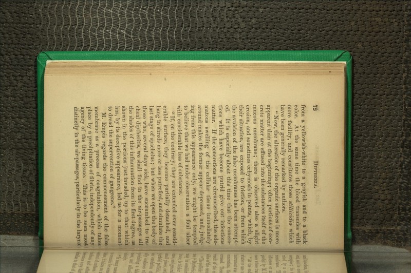 from a jellowish-Avhite to a grayish and to a black color. At the same time the blood transudes with more facility, and constitutes those stillicidia which have been generally remarked by authors. Now, the alteration of the organic surfaces is more apparent than at the beginning; often portions ^f con-' Crete matter are effused into the substances itself of tho mucous membrane; there is observed also a slight erosion, and sometimes echymosis in points, which, by their situation, are exposed to friction, or from which the avulsion of the false membranes has been attempt- ed. It is especially about this time that the concre- tions which have become putrid give out infectious matter. If the concretions are circumscribed, the ede- matous swelling of the cellular tissue immediately around makes the former appear depressed, and, judg- ing from this appearance only, we might be tempted to believe that we had under observation a foul ulcer with considerable loss of substance. If, on the contrary, they are extended over consid erable surface, they become partially detached, and hang in shreds more or less putrefied, and simulate the I last stage of spachelus; but when we open the body of ' those who, several days sick, have succumbed to tra- cheal diptheritis, we shall find in the air-passages allf^i the shades of this inflammation from its first degree, as^^ shown in the portions just invaded, up to that which has, by its deceptive appearance, led us for a moment to dread the supervention of gangrene. M. Empis regards the commencement of the false j membrane as a process of coagulation, which takes | place by a precipitation of fibrin, independently of any j agency of the living tissue. This is to be seen most!! distinctly in the air-passages, particularly in the larynx 5 I'll A