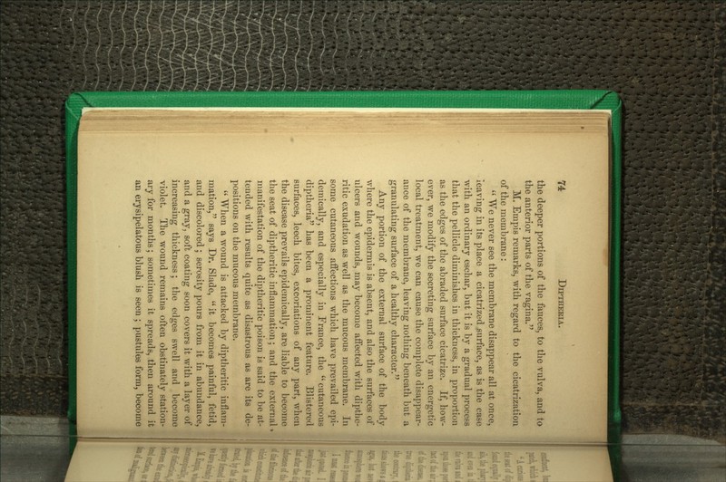 the deeper portions of the fauces, to the vulva, and to the anterior parts of the vagina. M. Empis remarks, with regard to the cicatrization of the membrane:  We never see the membrane disappear all at once, leaving in its place a cicatrized surface, as is the case with an ordinary eschar, but it is by a gradual process that the pellicle diminishes in thickness, in proportion as the edges of the abraded surface cicatrize. If, how- ever, we modify the secreting surface by an energetic local treatment, we can cause the complete disappear- ance of the membrane, leaving nothing beneath but a granulating surface of a healthy character. Any portion of the external surface of the body where the epidermis is absent, and also the sui-faces of ulcers and wounds, may become affected with dipthc- ritic exudation as well as the mucous membrane. In some cutaneous affections which have prevailed epi- demically, and especially in France, the  cutaneous diptheria has been a prominent feature. Blistered surfaces, leech bites, excoriations of any part, when the disease prevails epidemically, are liable to become the seat of diptheritic inflammation; and the external manifestation of the diptheritic poison is said to be at- tended with results quite as disastrous as are its de- positions on the mucous membrane.  When a wound is attacked by diptheritic inflam- mation, says Dr. Slade, it becomes painful, fetid, and discolored; serosity pours from it in abundance, and a gray, soft coating soon covers it with a layer of increasing thickness; the edges swell and become violet. The wound remains often obstinately station- ary for months; sometimes it spreads, then around it an erysipelatous blush is seen ; pustules form, become i
