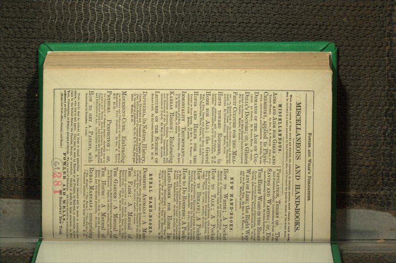 MISCELLANEOUS AND HAND-BOOKS. When single copies of these works are wanted, the amount, iu postage stamps, small change, or bank notet, may be inclosed in a letter and sent to the Publisher, who will forward the books by return of the first maii,. MISCELLANEOUS. Aims and Aids for Girls and Young Women. By Rev. O. S. Weaver. Price, b7 c. Chemistry, applied to Physi- ology, Agriculture, and commerce. By Lleblg. 25 cts. Demands of the Age on Col- LKOES. An Orntion. By Horace Mann. 25 cents. Delia's Doctors ; or, a Glance Behind the Scenes. By Miss Hannah Gardner Creamer. For the Family. Muslin, 87 cents. • Fruit Culture for the Mill- lo.v ; or, Hand-Book for the Cultivation and Mnnage- nient of Fruit Trees. Illustrated with Ninety En- gravings. By Thomas Gregg. Muslin, 50 cts. Hestts toward Reforms, in Lectures, Addresses, and other Writings. By U. Greeley. Second edition, witli Crystal Palace. $125. Home for All; the Gravel Wall, a New, Cheap, and Superior Mode of Building, with Engravings, Plans, Views, etc. 87 cents. Hopes and Helps for the Young ok Both Sexks. By Rev. G. S. Weaver. An excellent work. Muslin, 87 cents. Immortality Triumphant.— The Existence of a God, with the Evidence. By Rev. J. B. Bods. Muslin, 87 cents. Kansas Region; Embracing Descriptions of Scenery, Climate, Productions, Soil, and Resources of the Territory. Interspersed with Incidents of Travel. By Max Greene. 40 cents. Lectures on the Science of Human Life. By Sylvester Graham, M.D. $2 50. Diptheria, its Nature, History, Causes, Prevention and Treatment on Hygienic princi- ples ; with a Beaume of the various theories and practices of the medical profession. By Dr. R. T. Trail, just pub- lisJied. MusUn, $1.25. Movement-Cure. Embracing tlie History and Philosophy of this System of Medical Treatment. Fully illustrated. By Geo. H. Taylor, M.D. $1 25. Physical Perfection ; or, tlie PhiloBopliy of Human Beauty ; showing how to Acquire and Retain Bodily Symmetry, Health, and Visor ; Secure Long Life ; and Avoid the Intlrmities and Deformities of Age. An excellent work. $1. How TO get a Patent, with Instructions to Inventors. 6 cents. Population, Theory of. The Law of Animal Fertility. Introduction by Trail. 16ci«. Saving and Wasting ; or, Do- mestic Economy Illustrated. By Solon Robinson. 8t«. The Right Word in the Right Plack : A Pocket Dictionary of Synonyms, TerhnifiaJ Terms, Abbreviations, Foreign Phrases, etc. 60 cti. Ways of Life ; the Right Way and the Wrong Way. By Rev. 6. 8. Weaver. A c4p- Ital work. Muslin, 60 cents. How NEW HAND-BOOKS. How TO Write ; A Pocket] Manual of Composition and Letter-Writing. Invll^ uable to the young. Paper, 30 cents ; muslin, £0 centf. TO Talk ; A Pocket Manual of Conversation and Debate, with nmiv than Five Hundred Common Mistakes in Speakiii.t,' Cci reeled. Paper, 30 cents ; muslin, 50 cents. How TO Behave; A Pocketi Maunal of Republican Etiquette, and Guide to Corrict j Personal Habits, with Rules for Debating Soclelle!! and Deliberative Assemblies. 30 cts.; muslin, SOcte. ' How to Do Business ; A Pock- et Manual of Practical Affairs, and a Guide to Succcii in Life, with a Collection of Legal and Coniniercla Forms. Suitable for all. 30 cents ; muslin, BO centt Hand-Books for Home Ih- PROVEMKNT (Educational) ; comprising  How *< Write, How to Talk, How to Behave,''  How to Do Business, In one large volume, tlj BUBAL HAND-BOOKS.] Domestic Animals : A Mi nal of Cattle, Sheep, and Horse Husbandry ; or, to Breed, Rear, and M.anago the Tenants of the  yard. Paper, 30 cents ; muslin, 60 cents. The Farm: A Manual Practical Agriculture ; or. How to Cultivate hUI Field Crops, with a most valuable Essay on Management Paper, SO cents ; muslin, 50 centi The Garden : A Manual Horticulture ; or. How to Cultivate Vegetables, and Flowers. Paper, 30 cents ; muslin, 50 cent The House : A Manual Rural Architecture ; or, How to BuiUI Dwelllfl Barns, and Out-Houses generally. 60 cfuts. Rural Manuals ; comprisi] The House, The Farm,  The Garden,  Domestic Animals. In one large volume. $1 These woiks may be ordered In large or small qaantities. A liberal disconnt will be made to Agents, others, who buy to sell again. They may be sent by Express or as Freight, by Railroad, or otherwise, to place In the United States, the Canadas, Europe, or elsewhere. Checks or drafts, for large amounts, on York, Philadelphia, or Boston, always preferred. We j)ay cost of Exchange. All letlerp should be post-paid, AddTMsed as follows: FOWIiERANDWEL.I.S, IKame the Post-offlce, County, and State.] \ 4 ' SJS BROADWAY New YobI iMiiill
