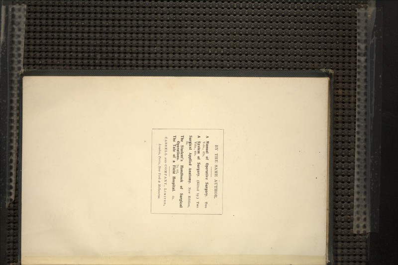 BY THE SAME AUTHOR. A Manual of Operative Surgery. TWO Vols., 42s. A System of Surgery. (Edited by.) Two Vols., 4Ss. Surgical Applied Anatomy. New Edition, 9s. The Student's Handbook of Surgical Operations. 7s. od. The Tale of a Field Hospital, cs. CASSELL AND COMPANY, LIMITED, London, Paris, New York <fc Melbourne.