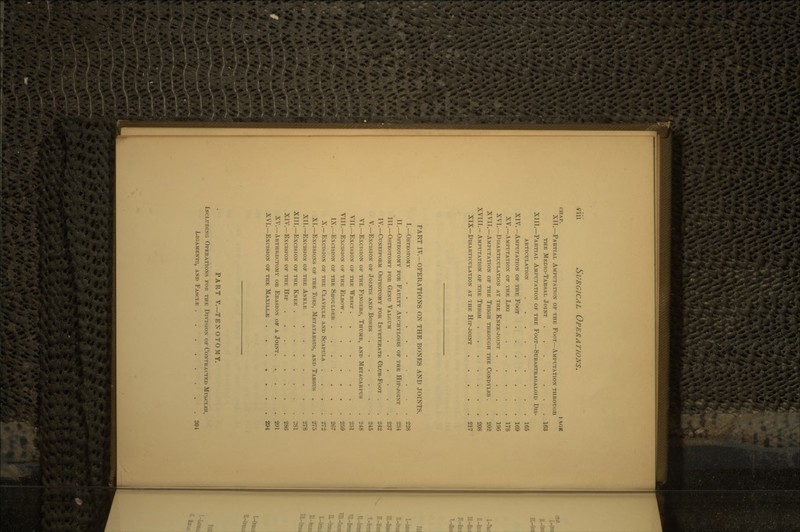CHAP. t\GR XII.—PARTIAL AMPUTATION OF THE FOOT—AMPUTATION THROUGH THE MEDIO-TARSAL JOINT 163 XIII.—PARTIAL AMPUTATION OF THE FOOT—SUBASTRAOALOID Dis- ARTICULATION 165 XIV.—AMPUTATION OF THE FOOT 169 XV.—AMPUTATION OF THE LEG 178 XVI.—DlSARTICULATION AT THE KNEE-JOINT 196 XVII.—AMPUTATION OF THE THIGH THROUGH THE CONDYLKS . . 202 XVIII.-- AMPUTATION OF THE THIGH 208 XIX— DlSARTICULATION AT IHE HlP-JOINT . 217 PART IV.—OPERATIONS ON THE BONES AND JOINTS. I.—OSTEOTOMY 228 II.—OSTEOTOMY FOR FAULTY ANCHYLOSIS OF THE HIP-JOINT . 284 III.—OSTEOTOMY FOR GENU VALGUM 237 IV.—CUNEIFORM OSTEOTOMY FOR INVETERATE CLUB-FOOT . . 242 V.—EXCISION OF JOINTS AND BONES 245 VI.—EXCISION OF THE FINGERS, THUMB, AND METACARPUS . 248 VII.—EXCISION OF THE WRIST 251 VIII.—EXCISION OF THE ELBOW 259 IX.—EXCISION OF THE SHOULDER 267 X.—EXCISION OF THE CLAVICLE AND SCAPULA . . . .272 XL—EXCISIONS OF THE TOES, METATARSUS, AND TARSUS . . 275 XII.— EXCISION OF THE ANKLE 278 XIII.—EXCISION OF THE KNEE 281 XIV.—EXCISION OF THE HIP 286 XV.—ARTHRECTOMY OR ERASION OF A JOINT 291 XVI.— EXCISION OF THE MAXILLAE . . 294 PART V.—TENOTOMY. INCLUDING OPERATIONS FOR THE DIVISION OF CONTRACTED MUSCLES, LIGAMENTS, AND FASCIAE