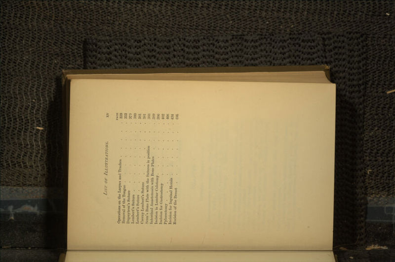 PAGE Operations on the Larynx and Trachea 339 Kemoval of the Tongue 353 Dupuytren's Suture ........ 379 Lembert's Suture 380 Lembert's Suture 381 (V.miy-Lembert's Suture 381 Semi's Bone Plate with the Sutures in position . . I'.SS Intestinal Anastomosis with Bone Plates .... 38}) Incision in Lumbar Colotomy....... 390 Incision for Gastrostomy 402 Pylorectomy 408 Incision for Inguinal Hernia 434 Excision of the Breast . 486