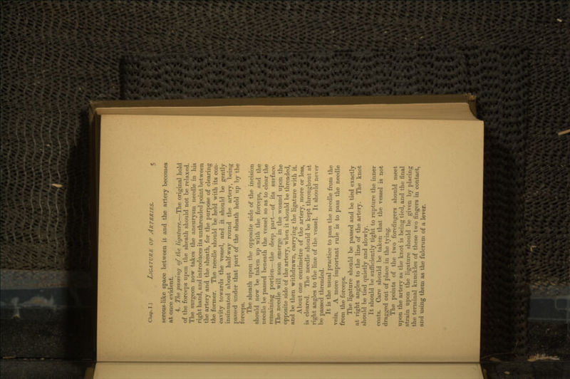 serous-like space between it and the artery becomes at once evident. 4. The passing of the ligature.—The original hold of the forceps upon the sheath should not be relaxed. The surgeon now takes the aneurysm needle in his right hand, and introduces its unthreaded point between the artery and the sheath, for the purpose of clearing the former. The needle should be held with its con- cavity towards the vessel, and it should be gently insinuated about half-way round the artery, being passed under that part of the sheath held up by the forceps. The sheath upon the opposite side of the incision should now be taken up with the forceps, and the needle be passed beneath the vessel so as to clear the remaining portion—the deep part—of its surface. The needle will soon emerge in the wound upon the opposite side of the artery, when it should be threaded, and be then withdrawn, carrying the ligature with it. About one centimetre of the artery, more or less, is cleared. The needle should be kept throughout at right angles to the line of the vessel. It should never be passed threaded. It is the usual practice to pass the needle from the vein. A more important rule is to pass the needle from the forceps. The ligature should be passed and be tied exactly at right angles to the line of the artery. The knot should be tied quietly and slowly. It should be sufficiently tight to rupture the inner coats. Care should be taken that the vessel is not dragged out of place in the tying. The points of the two forefingers should meet upon the artery as the knot is being tied, and the final strain upon the ligature should be given by placing the terminal knuckles of these two fingers in contact, and using them as the fulcrum of a lever.