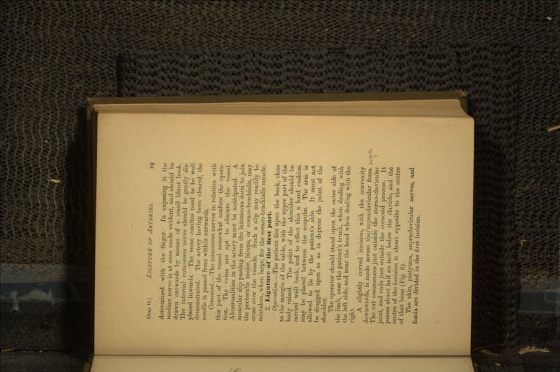 determined with the finger. In exposing it the median nerve is at once made evident, and should be drawn outwards by means of a small blunt hook. The internal cutaneous nerve should be gently dis- placed inwards. The venae comites need to be well demonstrated. The artery having been cleared, the needle is passed from within outwards. Comment.—The numerous nerves in relation with this part of the vessel somewhat confuse the opera- tion. The veins are apt to obscure the vessel. Abnormalities in the artery must be anticipated. A muscular slip passing from the latissimus dorsi to join the pectoralis major, biceps, or coraco-brachialis, may cross over the vessels. Such a slip may readily be mistaken, when large, for the coraco-brachialis muscle. 2. Ligature of the first part. Operation.—The patient lies upon the back, close to the margin of the table, with the upper part of the body raised. The point of the shoulder should be carried well back, and to effect this a hard cushion may be placed between the scapulae. The arm is allowed to lie by the patient's side. It must not be dragged upon so as to depress the point of the shoulder. The operator should stand upon the outer side of the limb, near the patient's trunk, when dealing with the left side, and near the head when dealing with the right. A slightly curved incision, with the convexity downwards, is made across the(/supraclavicular fossa. Vv> ';- The cut commences just outside the sterno-clavicular joint, and ends just outside the coracoid process. It passes about half an inch below the clavicle, and the centre of the incision is about opposite to the centre of that bone (Fig. 8). The skin, platysma, supraclavicular nerves, and fascia are divided in the first incision.
