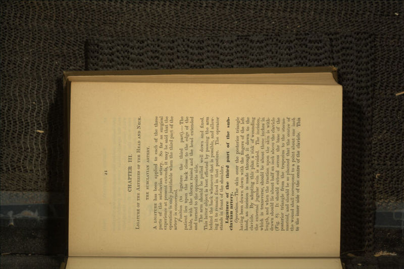CHAPTER III. LIGATURE OF THE ARTERIES OF THE HEAD AND NECK. THE SUBCLAVIAN ARTERY. A LIGATURE has been applied to each of the three parts of the subclavian artery. So far as surgical experience at present extends, it may be said that the operation is only justifiable when the third part of the artery is concerned, Position (to ligature the third part). — The patient lies upon the back close to the edge of the table, with the thorax raised and the head extended and turned to the opposite side. The arm should be pulled well down and fixed. This latter object is best effected by passing the arm behind the back whenever that is possible, and allow- ing it to remain fixed in that posture. The operator stands in front of the shoulder. Ligature of the third part of the clavian artery. Operation. — The skin over the posterior triangle having been drawn down with the fingers of the left hand, an incision is made through it down to the clavicle. By adopting this plan a risk of wounding the external jugular vein is avoided. The incision, which is transverse, should be about three inches in length, and when the traction upon the skin is with- drawn should lie about half an inch above the clavicle (Fig. 8). It should extend across the base of the posterior triangle from the trapezius to the sterno- mastoid, and should be so planned that the centre of the wound shall correspond to a point about one inch to the inner side of the centre of the clavicle. This