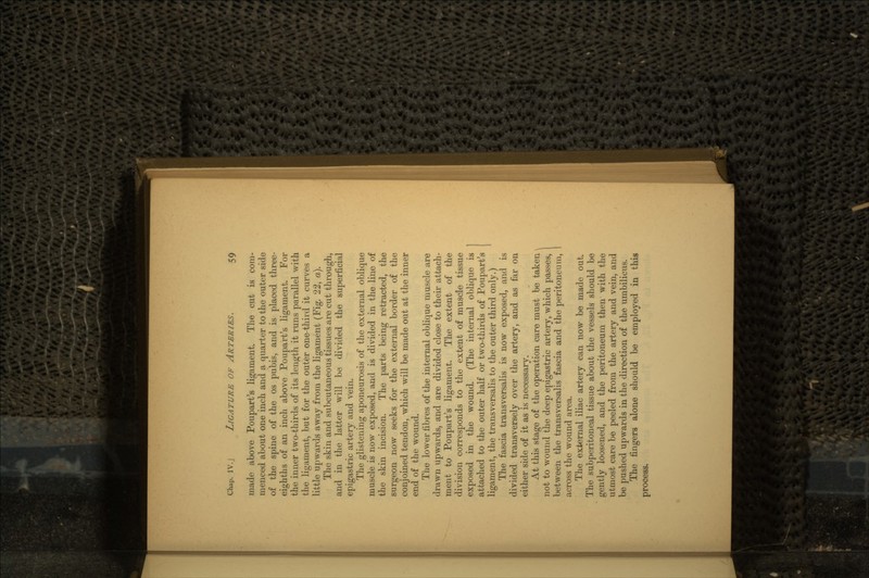 made above Poupart's ligament. The cut is com- menced about one inch and a quarter to the outer side of the spine of the os pubis, and is placed three- eighths of an inch above Poupart's ligament. For the inner two-thirds of its length it runs parallel with the ligament, but for the outer one-third it curves a little upwards away from the ligament (Fig. 22, a). The skin and subcutaneous tissues are cut through, and in the latter will be divided the superficial epigastric artery and vein. The glistening aponeurosis of the external oblique muscle is now exposed, and is divided in the line of the skin incision. The parts being retracted, the surgeon now seeks for the external border of the conjoined tendon, which will be made out at the inner end of the wound. The lower fibres of the internal oblique muscle are drawn upwards, and are divided close to their attach- ment to Poupart's ligament. The extent of the division corresponds to the extent of muscle tissue exposed in the wound. (The internal oblique is attached to the outer half or two-thirds of Poupart's ligament, the transversalis to the outer third only.) The fascia transversalis is now exposed, and is divided transversely over the artery, and as far on either side of it as is necessary. At this stage of the operation care must be taken \ not to wound the deep epigastric artery, which passes, I between the transversalis fascia and the peritoneum, I across the wound area. The external iliac artery can now be made out. The subperitoneal tissue about the vessels should be gently loosened, and the peritoneum then with the utmost care be peeled from the artery and vein, and be pushed upwards in the direction of the umbilicus. The fingers alone should be employed in this process.