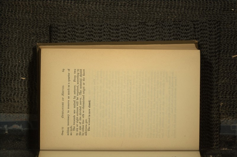 seldom necessary to remove as much as a quarter of an inch. The twoends are united by sutures. From two to six or eight sutures will be required, according to the size of the divided nerve. The material should be either fine silk or chromicised catgut or the finest silkworm gut. The wound is now closed.