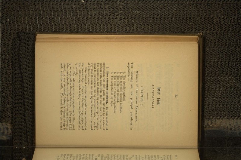 AMPUTATIONS CHAPTER I. METHODS OF PERFORMING AMPUTATION. THE following are the principal procedures in amputation:— 1. The circular method. 2. The modified circular method. 3. The elliptical method. 4. The oval or racket amputation. 5. The amputation by flaps. 1. The circular method.—In this method of amputation the soft parts are divided by a series of circular cuts, made from the skin down to the bone. The tissues are not divided by one sweep from integu- ment to periosteum, but by successive cuts, in such a way that the skin and the layers of muscle are severed at different levels. Two forms of circular amputation are practised at the present day. They are identical in principle, and their differences, such as they are, are influenced only by locality. A. The ordinary circular amputation is illustrated by an amputation through the arm. (See page 116.) After each circular cut the soft tissues are allowed to retract, or are retracted, before a second sweep is made with the knife. The result is that the wound