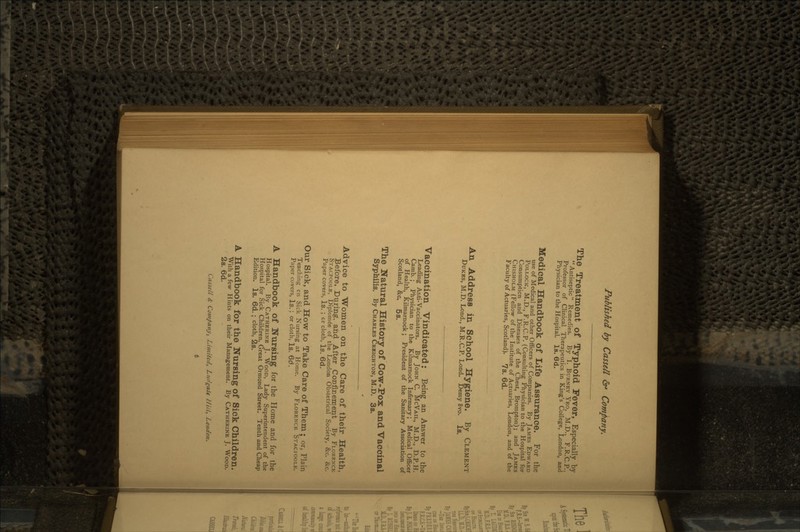 The Treatment of Typhoid Fever, Especially by Antiseptic Remedies. By I. BURNEY YEO, M.D., F.R.C.P., Professor of Clinical Therapeutics in King's College, London, and Physician to the Hospital. Is. 6<J. Medical Handbook of Life Assurance. For the use of Medical and other Officers of Companies. By JAMES EDWARD POLLOCK, M.D., F.R.C.P. (Consulting Physician to the Hospital for Consumption and Diseases of the Chest, Brompton); and JAMES CHISHOLM (Fellow of the Institute of Actuaries, London, and of the Faculty of Actuaries, Scotland). 7s. 6d. An Address in School Hygiene. By CLEMENT DUKES, M.D. Lond., M.R.C.P. Lond. Demy 8vo. Is. Vaccination Vindicated: Being an Answer to the Leading Anti-Vaccinators. By JOHN C. McVAiL, M.D., D.P.H. Camb.; Physician to the Kilmarnock Infirmary; Medical Officer of Health, Kilmarnock; President of the Sanitary Association of Scotland, &c. 5s. The Natural History of Cow-Pox andVaccinal Syphilis. By CHARLES CRKIGHTON, M.D. 3s. Advice to Women on the Care of their Health, Before, During, and After Confinement By FLORENCE STACPOOI.E, Diplome'e of the London Obstetrical Society, &c. &c. Paper covers, Is. ; or cloth, Is. 6d. Our Sick, and How to Take Care of Them; or, Plain Teaching en Sick Nursing at Home. By FLORENCE STACTOOLE. Paper covers, Is,; or cloth, Is. 6d. A Handbook of Nursing for the Home and for the Hospital. By CATHERINE J. WOOD, Lady Superintendent of the Hospital for Sick Children, Great Ormond Street. Tenth and Cheap Edition. Is. 6d. ; cloth, 2s. A Handbook for the Nursing of Sick Children. With a few Hints on their Management. By CATHERINE J. WOOD. 2s. 6d. Cassell & Company, Limited, Ltufgaie Hill, London.