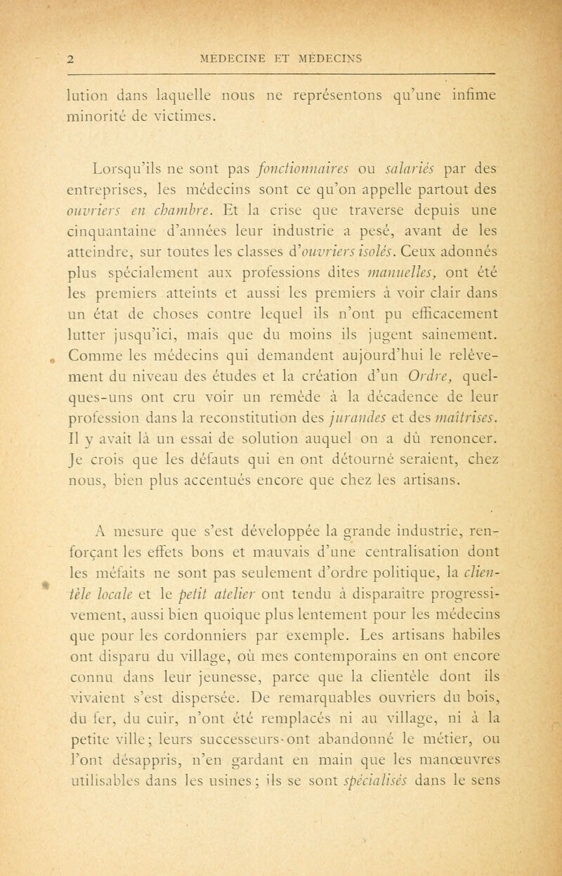 lution dans laquelle nous ne représentons qu'une infime minorité de victimes. Lorsqu'ils ne sont pas fonctionnaires ou salariés par des entreprises, les médecins sont ce qu'on appelle partout des ouvriers en chambre. Et la crise que traverse depuis une cinquantaine d'années leur industrie a pesé, avant de les atteindre, sur toutes les classes d'ouvriers isolés. Ceux adonnés plus spécialement aux professions dites manuelles, ont été les premiers atteints et aussi les premiers à voir clair dans un état de choses contre lequel ils n'ont pu efficacement lutter jusqu'ici, mais que du moins ils jugent sainement. Comme les médecins qui demandent aujourd'hui le relève- ment du niveau des études et la création d'un Ordre, quel- ques-uns ont cru voir un remède à la décadence de leur profession dans la reconstitution des jurandes et des maîtrises. Il y avait là un essai de solution auquel on a dû renoncer. Je crois que les défauts qui en ont détourné seraient, chez nous, bien plus accentués encore que chez les artisans. A mesure que s'est développée la grande industrie, ren- forçant les effets bons et mauvais d'une centralisation dont les méfaits ne sont pas seulement d'ordre politique, la clien- tèle locale et le petit atelier ont tendu à disparaître progressi- vement, aussi bien quoique plus lentement pour les médecins que pour les cordonniers par exemple. Les artisans habiles ont disparu du village, où mes contemporains en ont encore connu dans leur jeunesse, parce que la clientèle dont ils vivaient s'est dispersée. De remarquables ouvriers du bois, du fer, du cuir, n'ont été remplacés ni au village, ni à la petite ville ; leurs successeurs-ont abandonné le métier, ou l'ont désappris, n'en gardant en main que les manoeuvres utilisables dans les usines; ils se sont spécialisés dans le sens