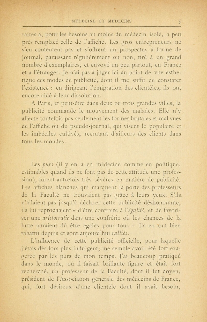 raires a, pour les besoins au moins du médecin isolé, à peu prés remplacé celle de l'affiche. Les gros entrepreneurs ne s'en contentent pas et s'offrent un prospectus à forme de journal, paraissant régulièrement ou non, tiré à un grand nombre d'exemplaires, et envoyé un peu partout, en France et à l'étranger. Je n'ai pas à juger ici au point de vue esthé- tique ces modes de publicité, dont il me suffit de constater l'existence : en dirigeant l'émigration des clientèles, ils ont encore aidé à leur dissolution. A Paris, et peut-être dans deux ou trois grandes villes, la publicité commande le mouvement des malades. Elle n'y affecte toutefois pas seulement les formes brutales et mal vues de l'affiche ou du pseudo-journal, qui visent le populaire et les imbéciles cultivés, recrutant d'ailleurs des clients dans tous les mondes. Les purs (il y en a en médecine comme en politique, estimables quand ils ne font pas de cette attitude une profes- sion), furent autrefois très sévères en matière de publicité. Les affiches blanches qui marquent la porte des professeurs de la Faculté ne trouvaient pas grâce à leurs yeux., S'ils, n'allaient pas jusqu'à déclarer cette publicité déshonorante, ils lui reprochaient « d'être contraire à VégaliU, et de favori- ser une aristocratie dans une confrérie où les chances de la lutte auraient dû être égales pour tous ». Ils en ^ont bien i-abattu depuis et sont aujourd'hui ralliés. L'influence de cette pubhcité officielle, pour laquelle j'étais dés lors plus indulgent, me semble avoir été fort exa- gérée par les purs de mon temps. J'ai beaucoup pratiqué dans le monde, où il faisait brillante figure et était fort recherché, un professeur de la Faculté, dont il fut doyen, président de l'Association générale des médecins de France, qui, fort désireux d'une clientèle dont il avait besoin.