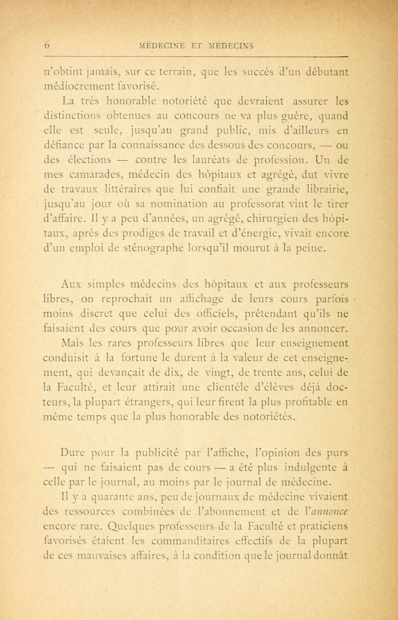 n'obtint jamais, sur ce terrain, que les succès d'un débutant médiocrement favorisé. La très honorable notoriété que devraient assurer les distinctions obtenues au concours ne va plus guère, quand elle est seule, jusqu'au grand public, mis d'ailleurs en défiance par la connaissance des dessous des concours, — ou des élections — contre les lauréats de profession. Un de mes camarades, médecin des hôpitaux et agrégé, dut vivre de travaux littéraires que lui confiait une grande librairie, jusqu'au jour où sa nomination au professorat vint le tirer d'affaire. Il y a peu d'années, un agrégé, chirurgien des hôpi- taux, après des prodiges de travail et d'énergie, vivait encore d'un emploi de sténographe lorsqu'il mourut à la peine. Aux simples médecins des hôpitaux et aux professeurs libres, on reprochait un affichage de leurs cours parfois moins discret que celui des oâSciels, prétendant qu'ils ne faisaient des cours que pour avoir occasion de les annoncer. Mais les rares professeurs libres que leur enseignement conduisit à la fortune le durent à la valeur de cet enseigne-, ment, qui devançait de dix, de vingt, de trente ans, celui de la Faculté, et leur attirait une clientèle d'élèves déjà doc- teurs, la plupart étrangers, qui leur firent la plus profitable en même temps que la plus honorable des notoriétés. Dure pour la publicité par l'afiiche, l'opinion des purs — qui ne faisaient pas de cours — a été plus indulgente à celle par le journal, au moins par le journal de médecine. Il y a quarante ans, peu de journaux de médecine vivaient des ressources combinées de l'abonnement et de Vannonce encore rare. Quelques professeurs de la Faculté et praticiens favorisés étaient les commanditaires effectifs de la plupart de ces mauvaises affaires, à la condition que le journal donnât