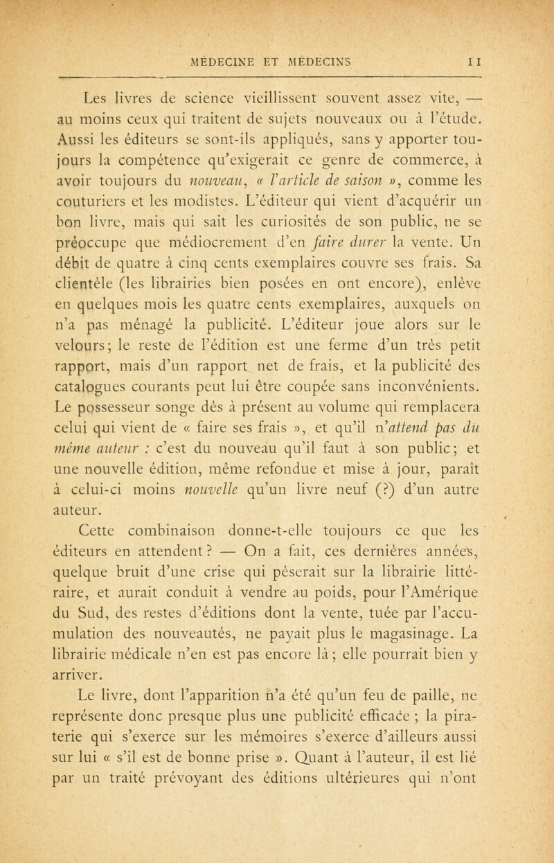 Les livres de science vieillissent souvent assez vite, — au moins ceux qui traitent de sujets nouveaux ou à l'étude. Aussi les éditeurs se sont-ils appliqués, sans y apporter tou- jours la compétence qu'exigerait ce genre de commerce, à avoir toujours du nouveau, « Varticle de saison », comme les couturiers et les modistes. L'éditeur qui vient d'acquérir un bon livre, mais qui sait les curiosités de son public, ne se préoccupe que médiocrement d'en faire durer la vente. Un débit de quatre à cinq cents exemplaires couvre ses frais. Sa clientèle (les librairies bien posées en ont encore), enlève en quelques mois les quatre cents exemplaires, auxquels on n'a pas ménagé la publicité. L'éditeur joue alors sur le velours; le reste de l'édition est une ferme d'un très petit rapport, mais d'un rapport net de frais, et la publicité des catalogues courants peut lui être coupée sans inconvénients. Le possesseur songe dès à présent au volume qui remplacera celui qui vient de « faire ses frais », et qu'il n attend pas du même auteur : c'est du nouveau qu'il faut à son public; et une nouvelle édition, même refondue et mise à jour, paraît à celui-ci moins nouvelle qu'un livre neuf (?) d'un autre auteur. Cette combinaison donne-t-elle toujours ce que les éditeurs en attendent? — On a fait, ces dernières année's, quelque bruit d'une crise qui pèserait sur la librairie litté- raire, et aurait conduit à vendre au poids, pour l'Amérique du Sud, des restes d'éditions dont la vente, tuée par l'accu- mulation des nouveautés, ne paj^ait plus le magasinage. La librairie médicale n'en est pas encore là ; elle pourrait bien y arriver. Le livre, dont l'apparition n'a été qu'un feu de paille, ne représente donc presque plus une publicité efficace ; la pira- terie qui s'exerce sur les mémoires s'exerce d'ailleurs aussi sur lui « s'il est de bonne prise ». Quant à l'auteur, il est lié par un traité prévoyant des éditions ultérieures qui n'ont