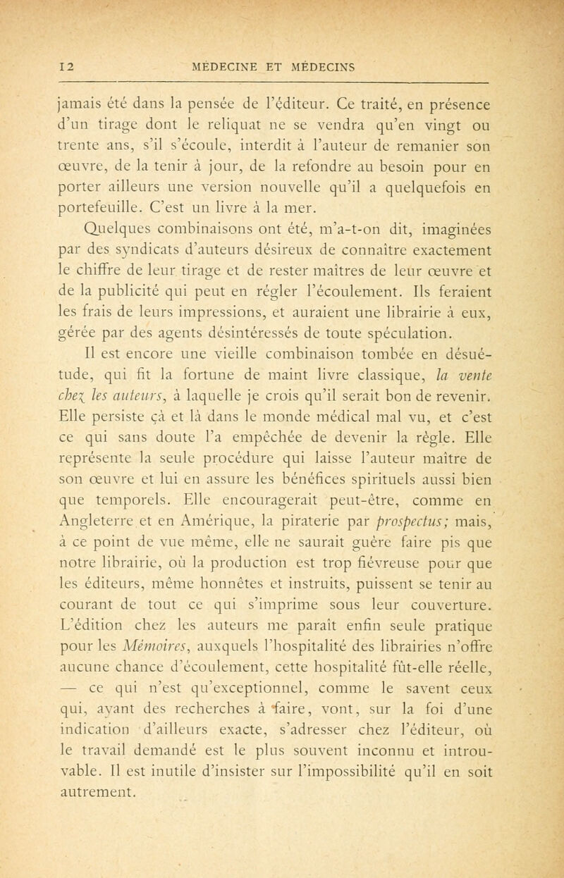 jamais été dans la pensée de l'éditeur. Ce traité, en présence d'un tirage dont le reliquat ne se vendra qu'en vingt ou trente ans, s'il s'écoule, interdit à l'auteur de remanier son œuvre, de la tenir à jour, de la refondre au besoin pour en porter ailleurs une version nouvelle qu'il a quelquefois en portefeuille. C'est un livre à la mer. Qiielques combinaisons ont été, m'a-t-on dit, imaginées par des syndicats d'auteurs désireux de connaître exactement le chiffre de leur tirage et de rester maîtres de leur œuvre et de la publicité qui peut en régler l'écoulement. Ils feraient les frais de leurs impressions, et auraient une librairie à eux, gérée par des agents désintéressés de toute spéculation. Il est encore une vieille combinaison tombée en désué- tude, qui fit la fortune de maint livre classique, la vente chei les auteurs, à laquelle je crois qu'il serait bon de revenir. Elle persiste çà et là dans le monde médical mal vu, et c'est ce qui sans doute l'a empêchée de devenir la règle. Elle représente la seule procédure qui laisse l'auteur maître de son œuvre et lui en assure les bénéfices spirituels aussi bien que temporels. Elle encouragerait peut-être, comme en Angleterre et en Amérique, la piraterie par prospectus; mais, à ce point de vue même, elle ne saurait guère faire pis que notre librairie, où la production est trop fiévreuse pour que les éditeurs, même honnêtes et instruits, puissent se tenir au courant de tout ce qui s'imprime sous leur couverture. L'édition chez les auteurs me paraît enfin seule pratique pour les Mémoires, auxquels l'hospitalité des librairies n'offre aucune chance d'écoulement, cette hospitalité fût-elle réelle, — ce qui n'est qu'exceptionnel, comme le savent ceux qui, avant des recherches à faire, vont, sur la foi d'une indication d'ailleurs exacte, s'adresser chez l'éditeur, où le travail demandé est le plus souvent inconnu et introu- vable. Il est inutile d'insister sur l'impossibilité qu'il en soit autrement.