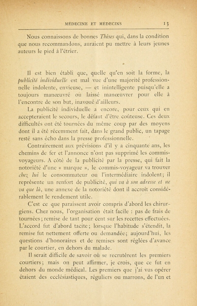Nous connaissons de bonnes Thèses qui, dans la condition que nous recommandons, auraient pu mettre à leurs jeunes auteurs le pied à l'étrier. Il est bien établi que, quelle qu'en soit la forme, la publicité individuelle est mal vue d'une majorité profession- nelle indolente, envieuse, — et inintelligente puisqu'elle a toujours manœuvré ou laissé manœuvrer pour elle à rencontre de son but, inavoué d'ailleurs. La publicité individuelle a encore, pour ceux qui en accepteraient le secours, le défaut d'être coûteuse. Ces deux difficultés ont été tournées du même coup par des moyens dont il a été récemment fait, dans le grand public, un tapage resté sans écho dans la presse professionnelle. Contrairement aux prévisions d'il y a cinquante ans, les chemins de fer et l'annonce n'ont pas supprimé les commis- voyageurs. A côté de la publicité par la presse, qui fait la notoriété d'une « marque », le commis-voyageur va trouver chei lui le consommateur ou l'intermédiaire indolent; il représente un renfort de publicité, qui va à son adresse et ne va que là, une annexe de la notoriété dont il accroît considé- rablement le rendement utile. C'est ce que paraissent avoir compris d'abord les chirur- giens. Chez nous, l'organisation était facile : pas de frais de tournées ; remise de tant pour cent sur les recettes effectuées. L'accord fut d'abord tacite ; lorsque l'habitude s'étendit, la remise fut nettement offerte ou demandée; aujourd'hui, les questions d'honoraires et de remises sont réglées d'avance parle courtier, en dehors du malade. Il serait difficile de savoir où se recrutèrent les premiers courtiers; mais on peut affirmer, je crois, que ce fut en dehors du monde médical. Les premiers que j'ai vus opérer étaient des ecclésiastiques, réguliers ou marrons, de l'un et