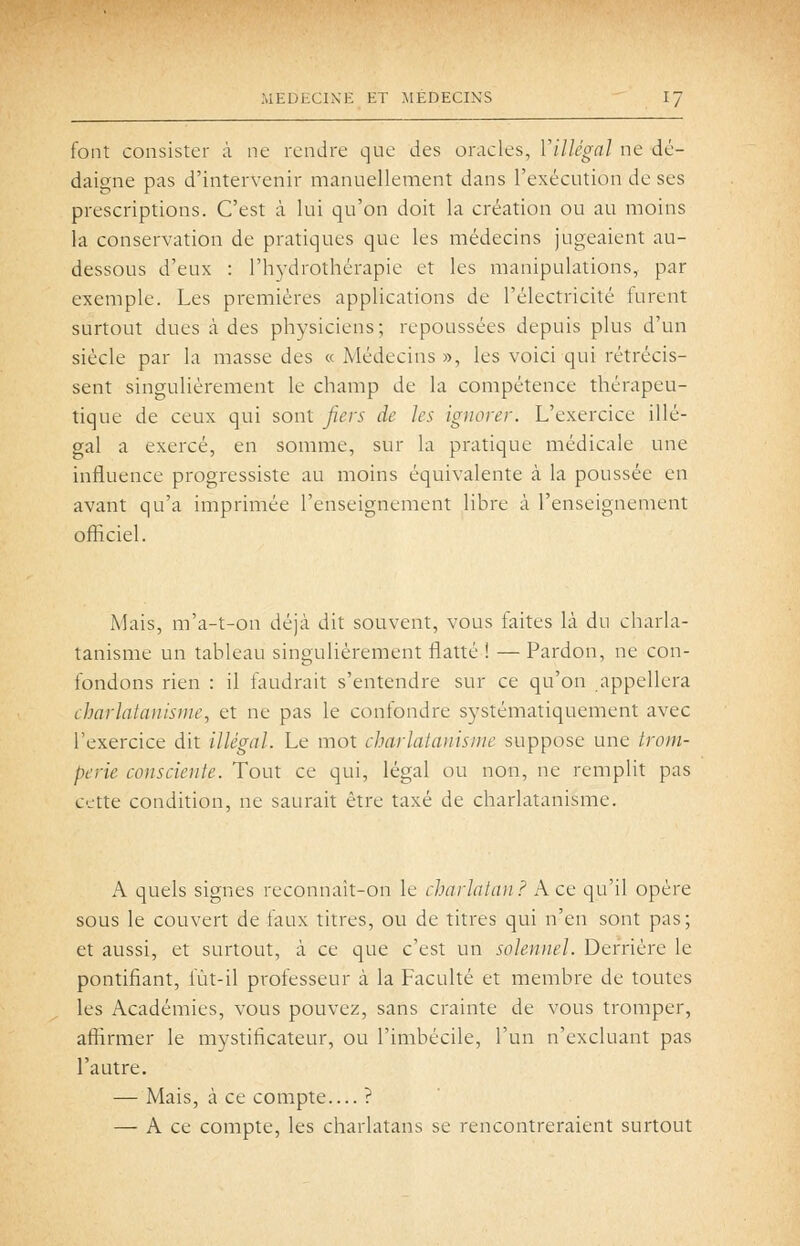 font consister à ne rendre que des oracles, ViUcgal ne dé- daigne pas d'intervenir manuellement dans l'exécution de ses prescriptions. C'est à lui qu'on doit la création ou au moins la conservation de pratiques que les médecins jugeaient au- dessous d'eux : l'hydrothérapie et les manipulations, par exemple. Les premières applications de l'électricité turent surtout dues à des physiciens; repoussées depuis plus d'un siècle par la masse des « Médecins », les voici qui rétrécis- sent singulièrement le champ de la compétence thérapeu- tique de ceux qui sont fiers de les ignorer. L'exercice illé- gal a exercé, en somme, sur la pratique médicale une influence progressiste au moins équivalente à la poussée en avant qu'a imprimée l'enseignement libre à l'enseignement officiel. Mais, m'a-t-on déjà dit souvent, vous faites là du charla- tanisme un tableau singulièrement flatté ! — Pardon, ne con- fondons rien : il faudrait s'entendre sur ce qu'on appellera charlatanisme, et ne pas le confondre systématiquement avec l'exercice dit illégal. Le mot charlatanisme suppose une trom- perie consciente. Tout ce qui, légal ou non, ne remplit pas cette condition, ne saurait être taxé de charlatanisme. A quels signes reconnaît-on le charlatan? A ce qu'il opère sous le couvert de faux titres, ou de titres qui n'en sont pas; et aussi, et surtout, à ce que c'est un solennel. Derrière le pontifiant, fùt-il professeur à la Faculté et membre de toutes les Académies, vous pouvez, sans crainte de vous tromper, affirmer le mystificateur, ou l'imbécile, l'un n'excluant pas l'autre. — Mais, à ce compte.... ? — A ce compte, les charlatans se rencontreraient surtout