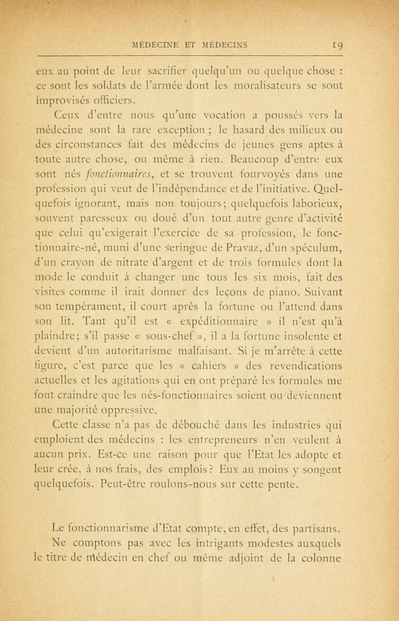 eux au point de leur sacrifier quelqu'un ou quelque chose : ce sont les soldats de l'armée dont les moralisateurs se sont improvisés officiers. Ceux d'entre nous qu'une vocation a poussés vers la médecine sont la rare exception ; le hasard des milieux ou des circonstances fait des médecins de jeunes gens aptes à toute autre chose, ou même à rien. Beaucoup d'entre eux sont nés fonctionnaires, et se trouvent fourvoyés dans une profession qui veut de l'indépendance et de l'initiative. Quel- quefois ignorant, mais non toujours; quelquefois laborieux, souvent paresseux ou doué d'un tout autre genre d'activité que celui qu'exigerait l'exercice de sa profession, le fonc- tionnaire-né, muni d'une seringue de Pravaz, d'un spéculum, d'un crayon de nitrate d'argent et de trois formules dont la mode le conduit à changer une tous les six mois, fait des visites comme il irait donner des leçons de piano. Suivant son tempérament, il court après la fortune ou l'attend dans son lit. Tant qu'il est « expéditionnaire » il n'est qu'à plaindre; s'il passe « sous-chef», il a la fortune insolente et devient d'un autoritarisme malfoisant. Si je m'arrête à cette figure, c'est parce que les « cahiers » des revendications actuelles et les agitations qui en ont préparé les formules me font craindre que les nés-fonctionnaires soient ou deviennent une majorité oppressive. Cette classe n'a pas de débouché dans les industries qui emploient des médecins : les entrepreneurs n'en veulent à aucun prix. Est-ce une raison pour que l'Etat les adopte et leur crée, à nos frais, des emplois? Eux au moins y songent quelquefois. Peut-être roulons-nous sur cette pente. Le fonctionnarisme d'Etat compte, en effet, des partisans. Ne comptons pas avec les intrigants modestes auxquels le titre de nîédecin en chef ou même adjoint de la colonne