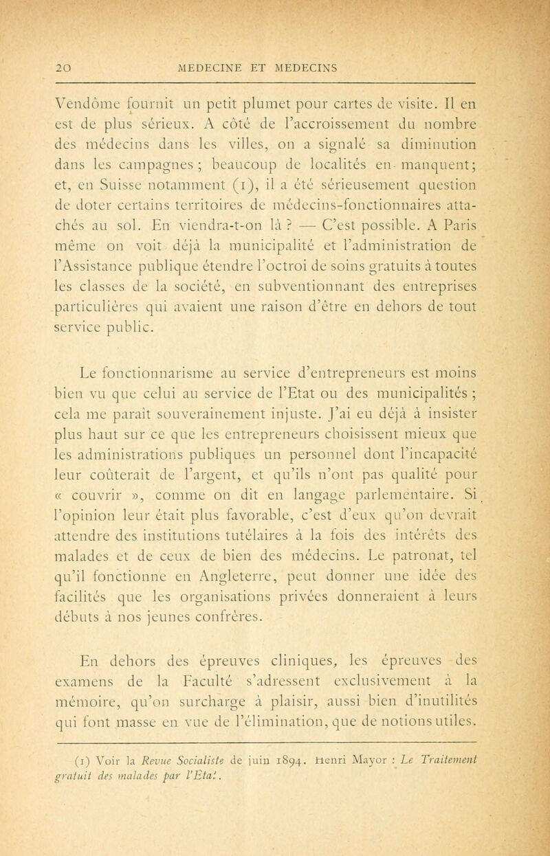Vendôme fournit un petit plumet pour cartes de visite. Il en est de plus sérieux. A côté de l'accroissement du nombre des médecins dans les villes, on a signalé sa diminution dans les campagnes; beaucoup de localités en-manquent; et, en Suisse notamment (i), il a été sérieusement question de doter certains territoires de médecins-fonctionnaires atta- chés au sol. En viendra-t-on là? — C'est possible. A Paris même on voit déjà la municipalité et l'administration de l'Assistance publique étendre l'octroi de soins gratuits à toutes les classes de la société, en subventionnant des entreprises particulières qui avaient une raison d'être en dehors de tout service public. Le fonctionnarisme au service d'entrepreneurs est moins bien vu que celui au service de l'Etat ou des municipalités ; cela me parait souverainement injuste. J'ai eu déjà à insister plus haut sur ce que les entrepreneurs choisissent mieux que les administrations publiques un personnel dont l'incapacité leur coûterait de l'argent, et qu'ils n'ont pas qualité pour « couvrir », comme on dit en langage parlementaire. Si l'opinion leur était plus favorable, c'est d'eux qu'on devrait attendre des institutions tutélaires à la fois des intérêts des malades et de ceux de bien des médecins. Le patronat, tel qu'il fonctionne en Angleterre, peut donner une idée des facilités que les organisations privées donneraient à leurs débuts à nos jeunes confrères. En dehors des épreuves cliniques, les épreuves des examens de la Faculté s'adressent exclusivement à la mémoire, qu'on surcharge à plaisir, aussi bien d'inutilités qui font masse en vue de l'élimination, que de notions utiles. (i) Voir la Revue Socialiste de juin 1894. Henri Mayor : Le Traitement gratuit des malades par l'Etat.