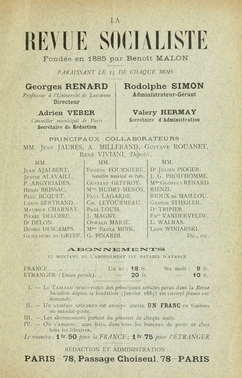 LA REVUE SOCIALISTE Fondée en 1885 par Benoît MALON PARAISSAXT LE j,- DE CHAQUE MOIS Georges RENARD Professeur A l'Université de Lausanne Directeur Adrien VEBER Conseiller municipal Je Pnri^ Secrétaire de Rédaction Rodolphe SIMON Administrateur-Gérant Valéry HERMAY Secrétaire d'Administration PRINCIPAUX COLLABORATEURS : MM, lEAX JAURÈS, A. MILLERAND, Gustave ROUANET. Renk VIVIAKI, 'Députes. MM. [fax AJAI.BERT. Justin ALAVAILL. P. ARGYRIADÉS. Henri BRISSAC. Paul BUaUET. Louis BERTRAND. Maurice CHARNAY. Pierre DELOIRE. D^ DELOX. Désiré DESCAMPS. (Guillaume de GREEF. MM. EuGÉxE FOURNIERE, Conseiller niunitipil Je l'arls. Gustave GEFFROY. M- HUDRY-MENOS. Paul LAG.'^RDE. Ch. LETOURNEAU. Paul LOUIS. J. MAGNY. Oswald marié. M- Paule MINK. G. PINARDL MNL D'juLiEx pio(;f;r. J. G. PROD'HO.MMI. M-»'--Georges RENARD RIENZL riouxde ^L\^.LOL^ Gaston STIEGI.liK. D^ TRIPIER. Ém'-^^ VANDERVELDi:. L. WALRAS. Léon WINIARSKL lac, etc. y^ E3 o ivr r>j e: ivi ie: 3><nr ^ EH MONTANT Di; l'aBONNE MENT IM l'AVABLE d'aVANCE FRANCE ÉTRANGER (Union poshile). Un ai 18 20 Six mois : 9 - 10 I. — Le Tableau synopiiqui; des principaux articles parus dans la Revne Socialiste depuis sa fondation (Janvier i88j) est envoyé franco sur demande. IL — Un numéro spécimen est envoyé contre UN FRANC en timbres ou mandat-poste. III. — Les abonnements partent du premier de cliaque mois. W. — On s'abonni . sans frais, dans tous les bureaux de poste et cliez tous les libraires. L' fiuuhh-o : lfr.50 pour hi I-RJXCH: lfr.75 pour rETRAKGRR Rl-DACTION ET ADMINISTRATION : PARIS ~ 78, Passage Ghoiseul, 78 - PARIS