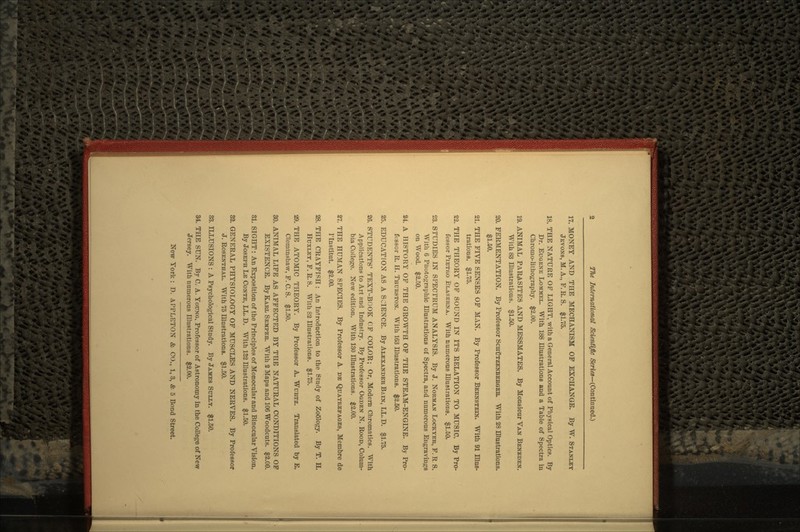 17. MONEY AND THE MECHANISM OF EXCHANGE. By W. STANLEY JBVONB, M. A., F. K. S. $1.75. 18. THE NATURE OF LIGHT, with a General Account of Physical Optics. By Dr. EUGENE LOMMEL. With 188 Illustrations and a Table of Spectra in Cbromo-lithography. $2.00. 19. ANIMAL PARASITES AND MESSMATES. By Monsieur VAN BENEDEN. With 83 Illustrations. $1.50. 20. FERMENTATION. By Professor SCHUTZENBERGEB. With 28 Illustrations. $1.50. 21. THE FIVE SENSES OF MAN. By Professor BERNSTEIN. With 91 Illus- trations. $1.75. 22. THE THEORY OF SODND IN ITS RELATION TO MUSIC. By Pro- fessor PIETRO ELASERNA. With numerous Illustrations. $1.50. 23. STUDIES IN SPECTRUM ANALYSIS. By J. NORMAN LOCKTER, F. R S. With 6 Photographic Illustrations of Spectra, and numerous Engravings on Wood. $2.50. 24. A HISTORY OF THE GROWTH OF THE STEAM-ENGINE. By Pro- fessor R. H. THURSTON. With 163 Illustrations. $2.50. 25. EDUCATION AS A SCIENCE. By ALEXANDER BAIN, LL.D. $1.75. 26. STUDENTS' TEXT-BOOK OF COLOR; Or, Modern Chromatics. With Applications to Art and Industry. By Professor OGDEN N. ROOD, Colum- bia College. New edition. With 130 Illustrations. $2.00. 27. THE HUMAN SPECIES. By Professor A. DE QUATREFAGES, Membre de Tlnstitut. $2.00. 28. THE CRAYFISH : An Introduction to the Study of ZoOlogy. By T. H. HUXLEY, F.R.S. With 82 Illustrations. $1.75. 29. THE ATOMIC THEORY. By Professor A. WURTZ. Translated by E. Cleminshaw, F. C. S. $1.50. 30. ANIMAL LIFE AS AFFECTED BY THE NATURAL CONDITIONS OF EXISTENCE. By KARL SEMPER. With 2 Maps and 106 Woodcuts. $2.00. 31. SIGHT: An Exposition of the Principles of Monocular and Binocular Vision. By JOSEPH LE CONTE, LL. D. With 132 Illustrations. $1.50. 32. GENERAL PHYSIOLOGY OF MUSCLES AND NERVES. By Professor J. ROSENTHAL. With 75 Illustrations. $1.50. 33. ILLUSIONS : A Psychological Study. By JAMES SULLY. $1.50. 34. THE SUN. By C. A. YOUNG, Professor of Astronomy in the College of New Jersey. With numerous Illustrations. $2.00.