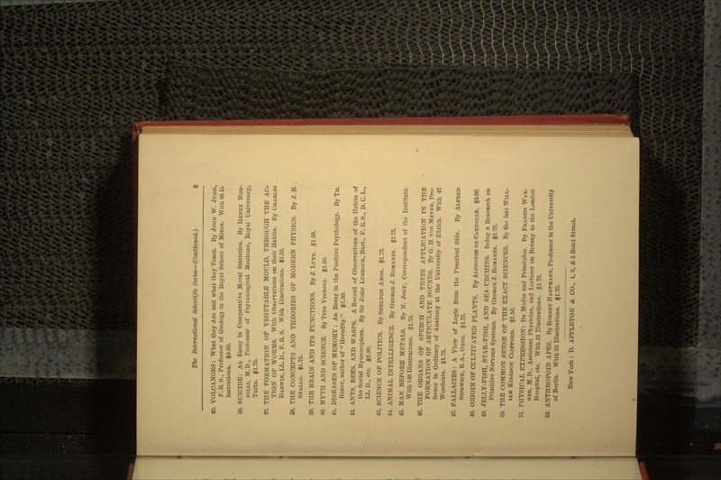 85. VOLCANOES: What they Are and what they Teach. By JOHN W. JUDD, F. R. S., Professor of Geology iu the Royal School of Mines. With % 11- lustrations. $2.00. 86. SUICIDE: An Essay in Comparative Moral Statistics. By HENRY MOB- BKLLI, M.D., Professor of Psychological Medicine, Royal University, Turin. $1.75. 87. THE FORMATION OF VEGETABLE MOULD, THROUGH THE AC- TION OF WORMS. With Observations on their Habits. By CHAUUM DARWIN, LL. D., F. R. S. With Illustrations. $1.50. 38. THE CONCEPTS AND THEORIES OF MODERN PHYSICS. By J. B. STALLO. $1.75. 39. THE BRAIN AND ITS FUNCTIONS. By J. LOTS. $1.50. 40. MYTH AND SCIENCE. By TITO VIGNOLI. $1.50. 41. DISEASES OF MEMORY: An Essay in the Positive Psychology. By TH. RIBOT, author of  Heredity. $1.50. 42. ANTS, BEES, AND WASPS. A Record of Observations of the Habits of the Social Hymenoptera. By Sir JOHN LUBBOCK, Bart., F. R. S., D. C. L., LL.D., etc. $2.00. 43. SCIENCE OF POLITICS. By SHELDON AMOS. $1.75. 44. ANIMAL INTELLIGENCE. By GEOBQE J. ROMANES. $1.75. 45. MAN BEFORE METALS. By N. JOLT, Corrcopondent of the Institute. With 148 Illustrations. §1.75. 46. THE ORGANS OF SPEECH AND THEIR APPLICATION IN TFE FORMATION OF ARTICULATE SOUNDS. By G. H. VON METER, Pro- fessor in Ordinary of Anatomy at the University of Zurich. With 47 Woodcuts. $1.75. 47. FALLACIES: A View of Logic from the Practical Side. By ALFRED SIDGWICK, B.A., OXOD. $1.75. 48. ORIGIN OF CULTIVATED PLANTS. By ALTOONBE UE CANDOLLB. $2.00. 49. JELLY-FISH, STAR-FISH, AND SEA-URCHINS. Being a Research on Primitive Nervous Systems. By GEORGE J. ROMANES. $1.75. 50. THE COMMON SENSE OF THE EXACT SCIENCES. By the late WILL- IAM KINGDON CLIFFORD. $1.50. 51. PHYSICAL EXPRESSION: Its Modes and Principles. By FRANCIS WAR- NEK, M. D., Assistant Physician, nnd Lecturer on Botany to the London Hospital, etc. With 51 Illustrations. $1.75. 52. ANTHROPOID APES. By ROBKRT HAHTMANN, Professor in the University of Berlin. With 63 Illustrations. $1.75.