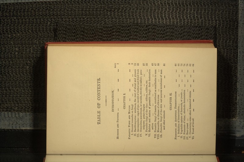 TABLE OF CONTENTS. INTRODUCTION. FAGB MICROBES AND PROTISTA ... ... ... ... ... 1 CHAPTER L PARASITIC FUNGI AND MOULDS ... ... ... ... 9 I. General remarks on fungi ... ... ... 9 II. Basidiomycetes: uredinese, the rust of wheat and grasses 14 I11. Ascomycetes: ergot of rye; mould of leather and dried fruit 20 IV. Oomycetes, mucorineae, or moulds, strictly so called ; pero- nosporaa; potato-fungus ... ... ... 27 V. Parasitic fungi of the vine: oidium, mildew, etc. ... 32 VI. Habitat and station of parasitic fungi: their destructive action ... ... ... ... ... 43 VII. Parasitic fungi of insects, considered as auxiliaries to man 47 VIII. Muscardin, or disease of silkworms ... ... ... 50 IX. Parasitic fungi of the skin and mucous membrane of man and other animals ... ... ... ... 51 CHAPTER IL FERMENTS AND ARTIFICIAL FERMENTATIONS ... ... 60 I. Definition of fermentation... ... ... ... 66 II. Vegetable nature of ferments, or yeasts ... ... ... 72 III. Ferments of wine; alcoholic fermentation ... ... 74 IV. Beer-yeast ... ... ... ... ... ... 78 V. Concerning some other fermented drinks ... ... 82 VL Yeast of bread 84