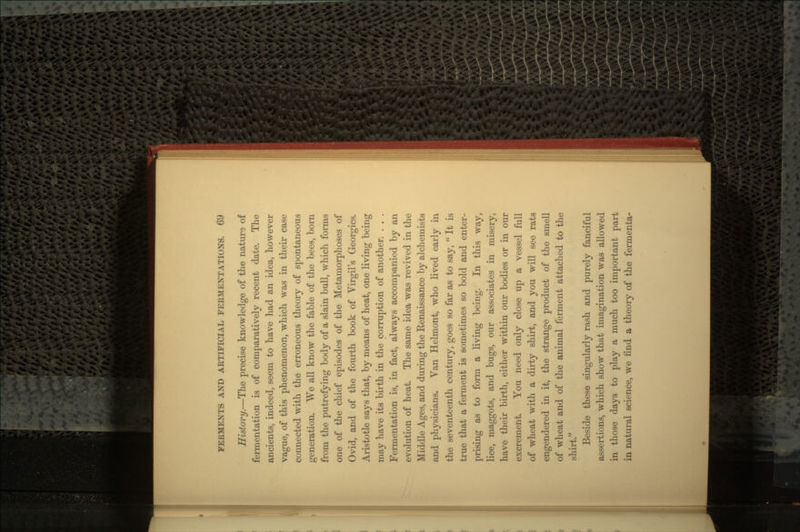 History.—The precise knowledge of the nature of fermentation is of comparatively recent date. The ancients, indeed, seem to have had an idea, however vague, of this phenomenon, which was in their case connected with the erroneous theory of spontaneous generation. We all know the fable of the bees, born from the putrefying body of a slain bull, which forms one of the chief episodes of the Metamorphoses of Ovid, and of the fourth book of Virgil's Georgics. Aristotle says that, by means of heat, one living being may have its birth in the corruption of another. . . . Fermentation is, in fact, always accompanied by an evolution of heat. The same idea was revived in the Middle Ages, and during the Renaissance by alchemists and physicians. Van Helmont, who lived early in the seventeenth century, goes so far as to say,  It is true that a ferment is sometimes so bold and enter- prising as to form a living being. In this way, lice, maggots, and bugs, our associates in misery, have their birth, either within our bodies or in our excrement. You need only close up a vessel full of wheat with a dirty shirt, and you will see rats engendered in it, the strange product of the smell of wheat and of the animal ferment attached to the shirt. Beside these singularly rash and purely fanciful assertions, which show that imagination was allowed in those days to play a much too important part in natural science, we find a theory of the fermenta-