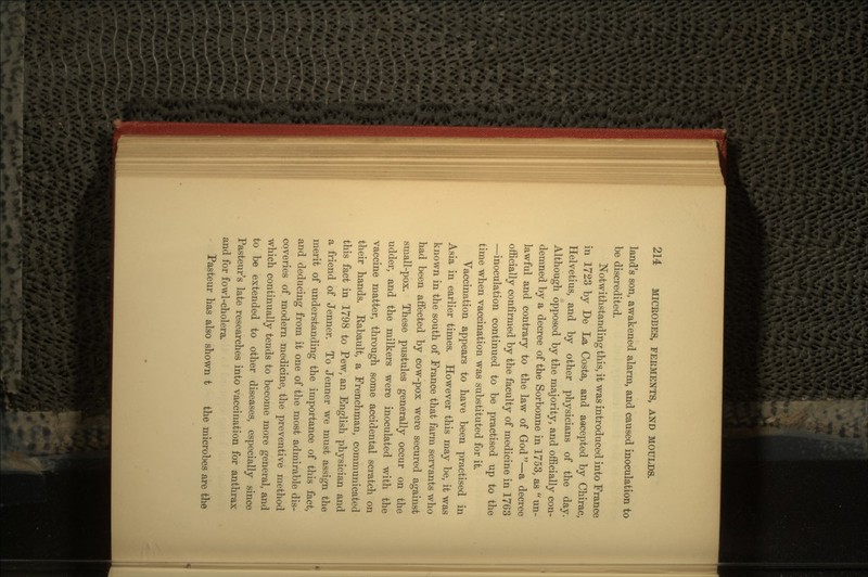 land's son, awakened alarm, and caused inoculation to be discredited. Notwithstanding this, it was introduced into France in 1723 by De La Costa, and aacepted by Chirac, Helvetius, and by other physicians of the day. Although opposed by the majority, and officially con- demned by a decree of the Sorbonne in 1753, as  un- lawful and contrary to the law of God —a decree officially confirmed by the faculty of medicine in 1763 —inoculation continued to be practised up to the time when vaccination was substituted for it. Vaccination appears to have been practised in Asia in earlier times. However this may be, it was known in the south of France that farm servants who had been affected by cow-pox were secured against srnall-pox. These pustules generally occur on the udder, and the milkers were inoculated with the vaccine matter, through some accidental scratch on their hands. Rabault, a Frenchman, communicated this fact in 1798 to Pew, an English physician and a friend of Jenner. To Jenner we must assign the merit of understanding the importance of this fact, and deducing from it one of the most admirable dis- coveries of modern medicine, the preventive method which continually tends to become more general, and to be extended to other diseases, especially since Pasteur's late researches into vaccination for anthrax and for fowl-cholera. Pasteur has also shown t the microbes are the