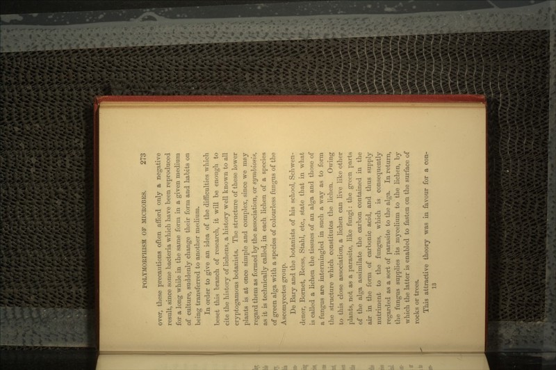 over, these precautions often afford only a negative result, since some bacteria which have been reproduced for a long while in the same form in a given medium of culture, suddenly change their form and habits on beinsr transferred to another medium. o In order to give an idea of the difficulties which beset this branch of research, it will be enough to cite the history of lichens, a history well known to all cryptogamous botanists. The structure of these lower plants is at once simple and complex, since we may regard them as formed by the association, or symbiosis, as it is technically called, in each lichen of a species of green alga with a species of colourless fungus of the Ascomycetes group. De Bary and the botanists of his school, Schwen- dener, Bornet, Reess, Stahl, etc., state that in what is called a lichen the tissues of an alga and those of a fungus are intermingled in such a way as to form the structure which constitutes the lichen. Owing to this close association, a lichen can live like other plants, not as a parasite, like fungi: the green parts of the alga assimilate the carbon contained in the air in the form of carbonic acid, and thus supply nutriment to the fungus, which is consequently regarded as a sort of parasite to the alga. In return, the fungus supplies its mycelium to the lichen, by which the latter is enabled to fasten on the surface of rocks or trees. This attractive theory was in favour for a con- 13