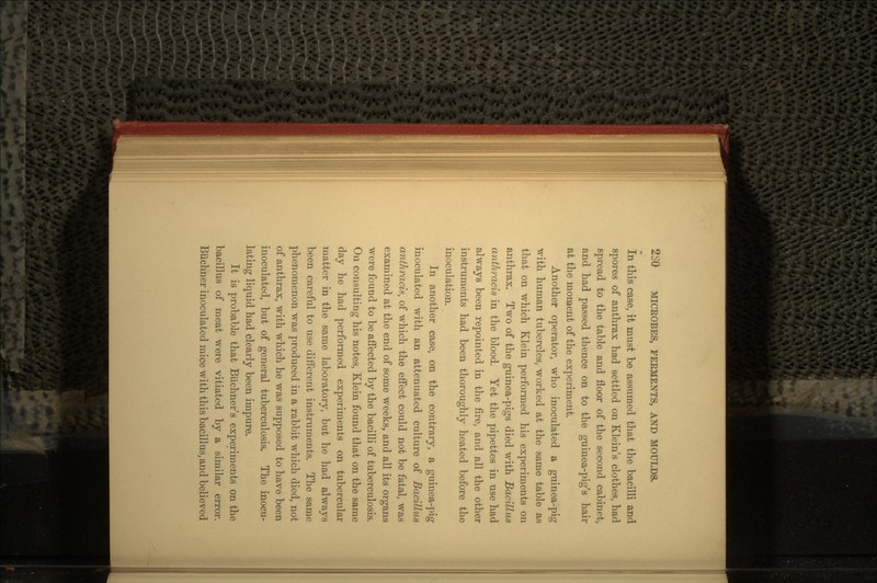 In this case, it must be assumed that the bacilli and spores of anthrax had settled on Klein's clothes, had spread to the table and floor of the second cabinet, and had passed thence on to the guinea-pig's hair at the moment of the experiment. Another operator, who inoculated a guinea-pig with human tubercles, worked at the same table as that on which Klein performed his experiments on anthrax. Two of the guinea-pigs died with Bacillus anthracis in the blood. Yet the pipettes in use had always been repointed in the fire, and all the other instruments had been thoroughly heated before the inoculation. In another case, on the contrary, a guinea-pig inoculated with an attenuated culture of Bacillus anthracis, of which the effect could not be fatal, was examined at the end of some weeks, and all its organs were found to be affected by the bacilli of tuberculosis. On consulting his notes, Klein found that on the same day he had performed experiments on tubercular matter in the same laboratory, but he had always been careful to use different instruments. The same phenomenon was produced in a rabbit which died, not of anthrax, with which he was supposed to have been inoculated, but of general tuberculosis. The inocu- lating liquid had clearly been impure. It is probable that Buchner's experiments on the bacillus of meat were vitiated by a similar error. Biichner inoculated mice with this bacillus, and believed