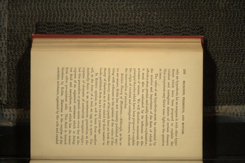 only an hypothesis, let us compare it with other hypo- theses which have been proposed to explain the virulent and contagious nature of certain diseases. This comparison may throw some light on the question at issue. The value of an hypothesis must be estimated by the number and importance of the facts of which it affords a clear, precise, and really scientific explanation; it must also be estimated by its influence on the advance of science. We will therefore enumerate the principal theories which have been proposed to explain the origin of virulent and contagious diseases, without the intervention of microbes. Robins Theory of Blastema.—Although, as far as we are aware, Robin has not recently published any- thing with reference to his opinion of the value of the microbian theory, some of his pupils have set forth the theory of blastema as it was stated by their master in books published from ten to twenty years ago. In Robin's opinion, no cell is born from another cell, in the form of a bud, an egg, or a spore. Un- doubtedly there is no spontaneous generation, at the expense of elements of exclusively inorganic origin; but this generation or genesis occurs every day at the expense of an organized substance which is living, but fluid and amorphous, and which has its source from other pre-existent cells. This fluid is termed blastema by Robin. Blastema is the surplus of the nutritive substance, organized by the cells and exuded