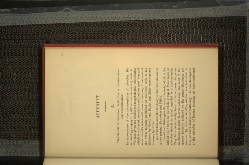 APPENDIX. TERMINOLOGY OF MICROBES : VARIATIONS IN DENOMINATION AND CLASSIFICATION. IN consequence of the polymorphism of microbes, the terminology employed by different authors is very unstable. We have given the established morphological classification which is still most generally used, but we must here add some remarks which will make it more easy to understand the works recently published on microbes, such as Les Bacteries, by Cornil and Babes, and Micro-organism* and Diseases, by Klein. We must first note the tendency to eliminate the names of two genera : Bacterium and Vibrio. Cornil and Babes give the name Bacteria, which is the title of their work, to the whole group of Bacteriacece, or microbes strictly so called, regarded as a distinct order. They have consequently been led to suppress the penus Bacterium, in order to avoid confusion; and most of the species formerly assigned to the genus Bacterium are regarded by them as Bacillus, whether the individual is long or short, mobile or stationary. In the description of the microbes of human diseases, we have conformed