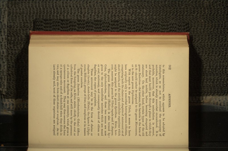 to this nomenclature, which appears to be adopted by histologists, so as not to overload the synonymy of microbes, which is already somewhat encumbered. It is probable, moreover, that this assimilation is correct, and that most bacilli pass through a phase in which they are short and mobile, before becoming elongated and stationary. On the other hand, certain types of the old genus Bacterium—for instance, the bacteria in the form of an 8—should rather be assigned to the genus Micrococcus, or to the new genus Diplococcus. With respect to the genus Vibrio, it seems to have been originally only a somewhat heterogeneous collection, comprising both the chains and chaplets of micrococci or of short bacteria, and the strictly unicellular organisms which might be assigned to the genus Spirillum. Klein, how- ever, reserves this genus for Vibrio rugula and V. Serpens. The genus Hicrococcus (Hallier) is also termed by> Cohn, Spherobacterium, and these two names are now given to the only unicellular microbes which are round or oval, stationary, and consequently devoid of eilium or flagellum, the organ of propulsion. These micrococci may be in the form of chains or chaplets (torula), dumb-bells (Klein), the figure 8 (Diplo- coccus, Billroth), groups of four, and zoogloea3 or in masses of greater numbers. The genus Bacterium (Microbacterium, Cohn) differs from the foregoing, as Klein states, chiefly in the oval or cylindrical form of its cells, and still more by the presence of a eilium or flagellum at one extremity, which gives a spontaneous movement. They may thus assume the form ot a sponge-cake and of a dumb-bell when they divide in two, and may also form short chains or zoogloeae. As we have already said, most of these organisms are assigned