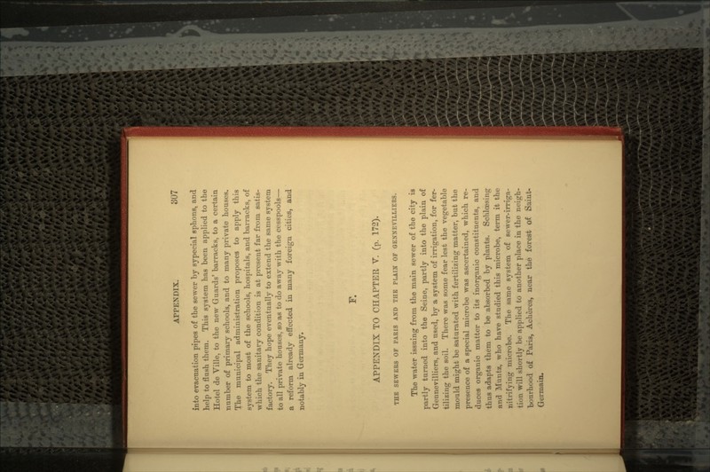into evacuation pipes of the sewer by sypecial sphons, and help to flush them. This system has been applied to the Hotel de Yille, to the new Guards' barracks, to a certain number of primary schools, and to many private houses. The municipal administration proposes to apply this system to most of the schools, hospitals, and barracks, of which the sanitary condition is at present far from satis- factory. They hope eventually to extend the same system to all private houses, so as to do away with the cesspools— a reform already effected in many foreign cities, and notably in Germany. F. APPENDIX TO CHAPTER V. (p. 172). THE SEWERS OF PARIS AND THE PLAIN OF OENNEVILLIERS. The water issuing from the main sewer of the city is partly turned into the Seine, partly into the plain of Gennevilliers, and used, by a system of irrigation, for fer- tilizing the soil. There was some fear lest the vegetable mould might be saturated with fertilizing matter, but the presence of a special microbe was ascertained, which re- duces organic matter to its inorganic constituents, and thus adapts them to be absorbed by plants. Schloesing and Muntz, who have studied this microbe, term it the nitrifying microbe. The same system of sewer-irriga- tion will shortly be applied to another place in the neigh- bourhood of Paris, Aeheres, near the forest of Saint- Germain.