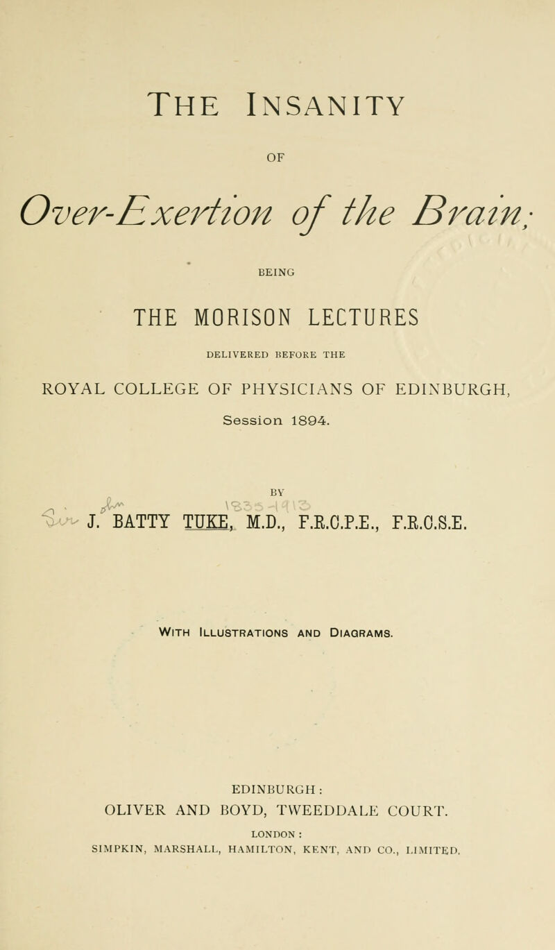 of Over-Exertion of the Brain, BEING THE MORISON LECTURES DELIVERED KEFORE THE ROYAL COLLEGE OF PHYSICIANS OF EDINBURGH, Session 1894. BY J. BATTY TUKE, M.D., F.R.C.P.E., F.R.O.S.E. With Illustrations and Diagrams. EDINBURGH: OLIVER AND BOYD, TVVEEDDALE COURT. LONDON : SIMPKIN, MARSHALL, HAMILTON, KENT, AND CO., LIMITED.
