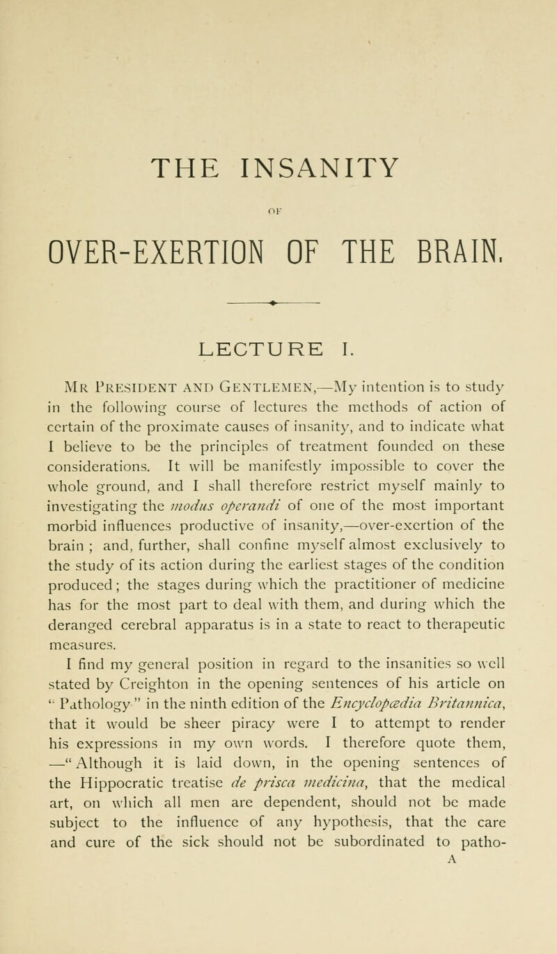 OK OVER-EXERTION OF THE BRAIN. LECTURE I. Mr President and Gentlemen,—My intention is to study in the following course of lectures the methods of action of certain of the proximate causes of insanity, and to indicate what I believe to be the principles of treatment founded on these considerations. It will be manifestly impossible to cover the whole ground, and I shall therefore restrict myself mainly to investigating the modus operandi of one of the most important morbid influences productive of insanity,—over-exertion of the brain; and, further, shall confine myself almost exclusively to the study of its action during the earliest stages of the condition produced; the stages during which the practitioner of medicine has for the most part to deal with them, and during which the deranged cerebral apparatus is in a state to react to therapeutic measures. I find my general position in regard to the insanities so well stated by Creighton in the opening sentences of his article on i; Pathology  in the ninth edition of the Encyclopaedia Britannica, that it would be sheer piracy were I to attempt to render his expressions in my own words. I therefore quote them, — Although it is laid down, in the opening sentences of the Hippocratic treatise de prisca medicina, that the medical art, on which all men are dependent, should not be made subject to the influence of any hypothesis, that the care and cure of the sick should not be subordinated to patho- A