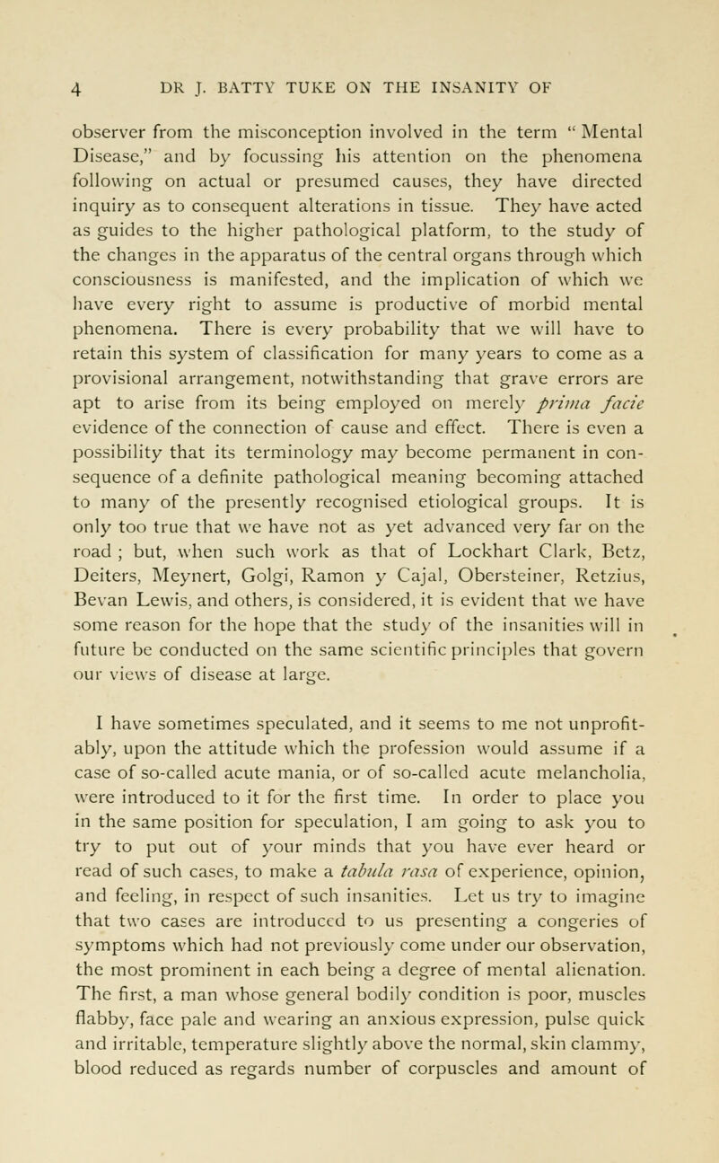 observer from the misconception involved in the term  Mental Disease, and by focussing his attention on the phenomena following on actual or presumed causes, they have directed inquiry as to consequent alterations in tissue. They have acted as guides to the higher pathological platform, to the study of the changes in the apparatus of the central organs through which consciousness is manifested, and the implication of which we have every right to assume is productive of morbid mental phenomena. There is every probability that we will have to retain this system of classification for many years to come as a provisional arrangement, notwithstanding that grave errors are apt to arise from its being employed on merely prima facie evidence of the connection of cause and effect. There is even a possibility that its terminology may become permanent in con- sequence of a definite pathological meaning becoming attached to many of the presently recognised etiological groups. It is only too true that we have not as yet advanced very far on the road ; but, when such work as that of Lockhart Clark, Betz, Deiters, Meynert, Golgi, Ramon y Cajal, Obersteiner, Retzius, Bevan Lewis, and others, is considered, it is evident that we have some reason for the hope that the study of the insanities will in future be conducted on the same scientific principles that govern our views of disease at large. I have sometimes speculated, and it seems to me not unprofit- ably, upon the attitude which the profession would assume if a case of so-called acute mania, or of so-called acute melancholia, were introduced to it for the first time. In order to place you in the same position for speculation, I am going to ask you to try to put out of your minds that you have ever heard or read of such cases, to make a tabula rasa of experience, opinion, and feeling, in respect of such insanities. Let us try to imagine that two cases are introduced to us presenting a congeries of symptoms which had not previously come under our observation, the most prominent in each being a degree of mental alienation. The first, a man whose general bodily condition is poor, muscles flabby, face pale and wearing an anxious expression, pulse quick and irritable, temperature slightly above the normal, skin clammy, blood reduced as regards number of corpuscles and amount of