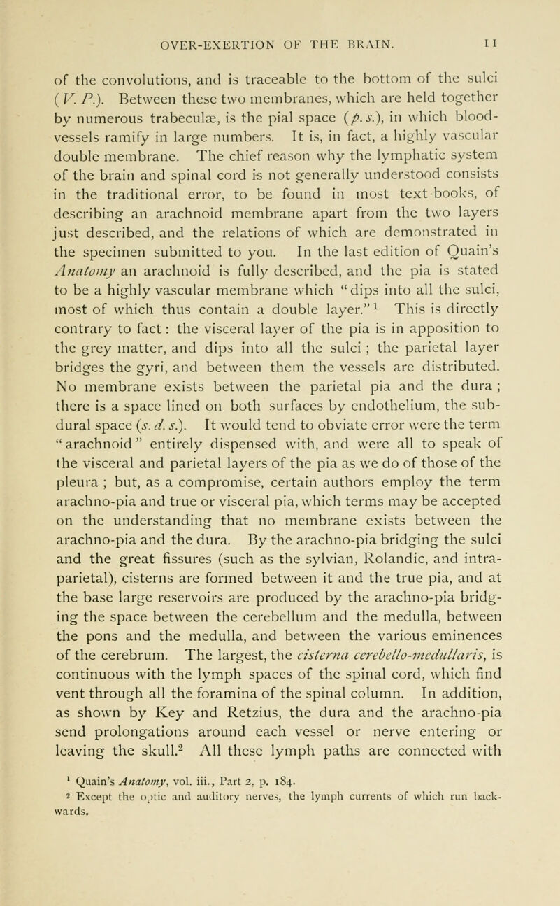 of the convolutions, and is traceable to the bottom of the sulci ( V. P.). Between these two membranes, which are held together by numerous trabecular, is the pial space (p.s.), in which blood- vessels ramify in large numbers. It is, in fact, a highly vascular double membrane. The chief reason why the lymphatic system of the brain and spinal cord is not generally understood consists in the traditional error, to be found in most text books, of describing an arachnoid membrane apart from the two layers just described, and the relations of which are demonstrated in the specimen submitted to you. In the last edition of Quain's Anatomy an arachnoid is fully described, and the pia is stated to be a highly vascular membrane which dips into all the sulci, most of which thus contain a double layer.1 This is directly contrary to fact: the visceral layer of the pia is in apposition to the grey matter, and dips into all the sulci ; the parietal layer bridges the gyri, and between them the vessels are distributed. No membrane exists between the parietal pia and the dura ; there is a space lined on both surfaces by endothelium, the sub- dural space (s. d. s.). It would tend to obviate error were the term  arachnoid  entirely dispensed with, and were all to speak of the visceral and parietal layers of the pia as we do of those of the pleura ; but, as a compromise, certain authors employ the term arachno-pia and true or visceral pia, which terms may be accepted on the understanding that no membrane exists between the arachno-pia and the dura. By the arachno-pia bridging the sulci and the great fissures (such as the sylvian, Rolandic, and intra- parietal), cisterns are formed between it and the true pia, and at the base large reservoirs are produced by the arachno-pia bridg- ing the space between the cerebellum and the medulla, between the pons and the medulla, and between the various eminences of the cerebrum. The largest, the cisterna cerebello-medullaris, is continuous with the lymph spaces of the spinal cord, which find vent through all the foramina of the spinal column. In addition, as shown by Key and Retzius, the dura and the arachno-pia send prolongations around each vessel or nerve entering or leaving the skull.2 All these lymph paths are connected with 1 Quain's Anatomy, vol. iii., Part 2. p. 184. 2 Except the o^tic and auditory nerves, the lymph currents of which run back- wards.