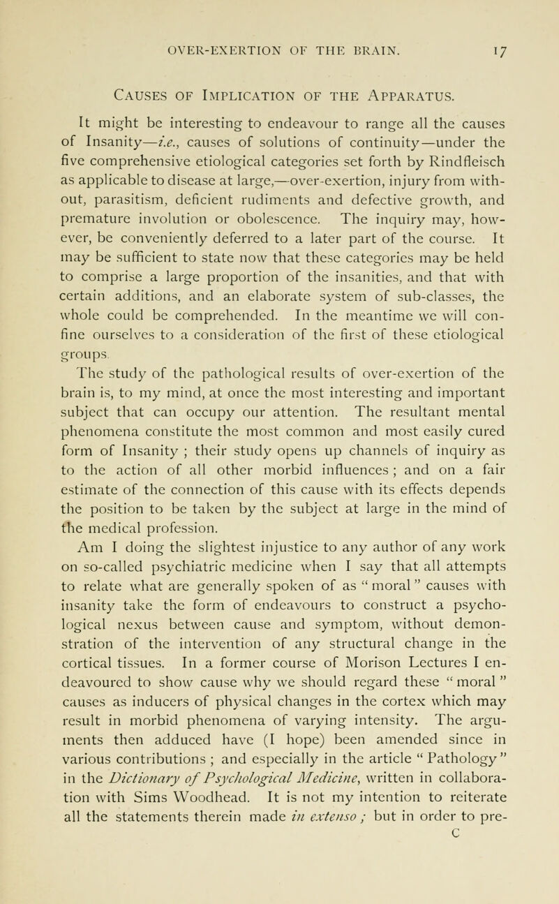 Causes of Implication of the Apparatus. It might be interesting to endeavour to range all the causes of Insanity—i.e., causes of solutions of continuity—under the five comprehensive etiological categories set forth by Rindfleisch as applicable to disease at large,—over-exertion, injury from with- out, parasitism, deficient rudiments and defective growth, and premature involution or obolescence. The inquiry may, how- ever, be conveniently deferred to a later part of the course. It may be sufficient to state now that these categories may be held to comprise a large proportion of the insanities, and that with certain additions, and an elaborate system of sub-classes, the whole could be comprehended. In the meantime we will con- fine ourselves to a consideration of the first of these etiological groups. The study of the pathological results of over-exertion of the brain is, to my mind, at once the most interesting and important subject that can occupy our attention. The resultant mental phenomena constitute the most common and most easily cured form of Insanity ; their study opens up channels of inquiry as to the action of all other morbid influences ; and on a fair estimate of the connection of this cause with its effects depends the position to be taken by the subject at large in the mind of the medical profession. Am I doing the slightest injustice to any author of any work on so-called psychiatric medicine when I say that all attempts to relate what are generally spoken of as moral causes with insanity take the form of endeavours to construct a psycho- logical nexus between cause and symptom, without demon- stration of the intervention of any structural change in the cortical tissues. In a former course of Morison Lectures I en- deavoured to show cause why we should regard these  moral  causes as inducers of physical changes in the cortex which may result in morbid phenomena of varying intensity. The argu- ments then adduced have (I hope) been amended since in various contributions ; and especially in the article  Pathology  in the Dictionary of Psychological Medicine, written in collabora- tion with Sims Woodhead. It is not my intention to reiterate all the statements therein made in extenso ; but in order to pre- C