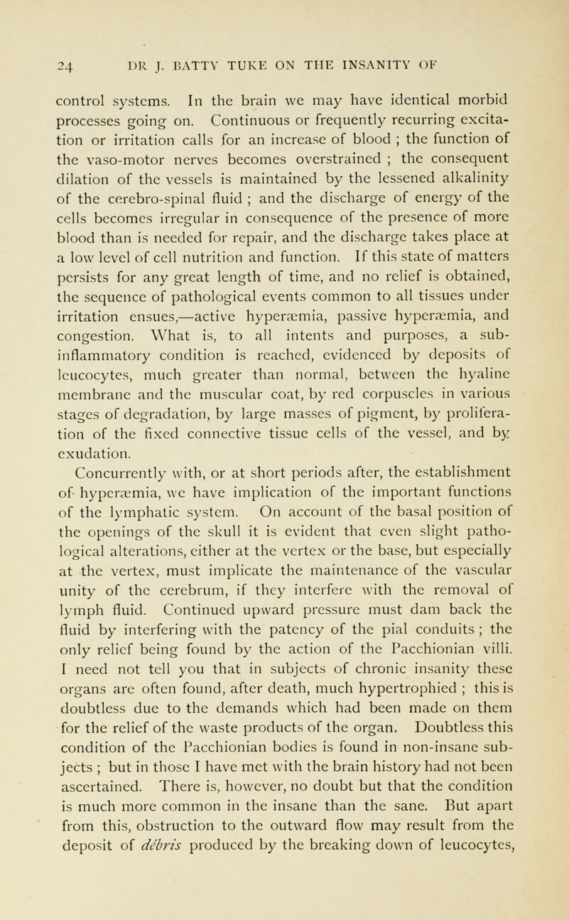 control systems. In the brain we may have identical morbid processes going on. Continuous or frequently recurring excita- tion or irritation calls for an increase of blood ; the function of the vaso-motor nerves becomes overstrained ; the consequent dilation of the vessels is maintained by the lessened alkalinity of the cerebro-spinal fluid ; and the discharge of energy of the cells becomes irregular in consequence of the presence of more blood than is needed for repair, and the discharge takes place at a low level of cell nutrition and function. If this state of matters persists for any great length of time, and no relief is obtained, the sequence of pathological events common to all tissues under irritation ensues,—active hyperaemia, passive hyperemia, and congestion. What is, to all intents and purposes, a sub- inflammatory condition is reached, evidenced by deposits of leucocytes, much greater than normal, between the hyaline membrane and the muscular coat, by red corpuscles in various stages of degradation, by large masses of pigment, by prolifera- tion of the fixed connective tissue cells of the vessel, and by exudation. Concurrently with, or at short periods after, the establishment of hyperaemia, we have implication of the important functions of the lymphatic system. On account of the basal position of the openings of the skull it is evident that even slight patho- logical alterations, either at the vertex or the base, but especially at the vertex, must implicate the maintenance of the vascular unity of the cerebrum, if they interfere with the removal of lymph fluid. Continued upward pressure must dam back the fluid by interfering with the patency of the pial conduits ; the only relief being found by the action of the Pacchionian villi. I need not tell you that in subjects of chronic insanity these organs are often found, after death, much hypertrophied ; this is doubtless due to the demands which had been made on them for the relief of the waste products of the organ. Doubtless this condition of the Pacchionian bodies is found in non-insane sub- jects ; but in those I have met with the brain history had not been ascertained. There is, however, no doubt but that the condition is much more common in the insane than the sane. But apart from this, obstruction to the outward flow may result from the deposit of debris produced by the breaking down of leucocytes,
