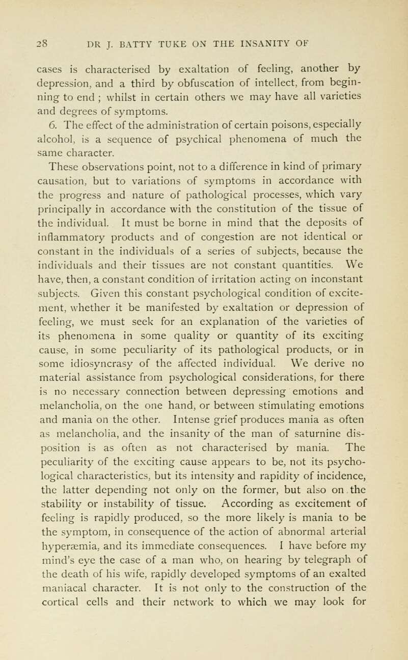 cases is characterised by exaltation of feeling, another by depression, and a third by obfuscation of intellect, from begin- ning to end ; whilst in certain others we may have all varieties and degrees of symptoms. 6. The effect of the administration of certain poisons, especially alcohol, is a sequence of psychical phenomena of much the same character. These observations point, not to a difference in kind of primary causation, but to variations of symptoms in accordance with the progress and nature of pathological processes, which vary principally in accordance with the constitution of the tissue of the individual. It must be borne in mind that the deposits of inflammatory products and of congestion are not identical or constant in the individuals of a series of subjects, because the individuals and their tissues are not constant quantities. We have, then, a constant condition of irritation acting on inconstant subjects. Given this constant psychological condition of excite- ment, whether it be manifested by exaltation or depression of feeling, we must seek for an explanation of the varieties of its phenomena in some quality or quantity of its exciting cause, in some peculiarity of its pathological products, or in some idiosyncrasy of the affected individual. We derive no material assistance from psychological considerations, for there is no necessary connection between depressing emotions and melancholia, on the one hand, or between stimulating emotions and mania on the other. Intense grief produces mania as often as melancholia, and the insanity of the man of saturnine dis- position is as often as not characterised by mania. The peculiarity of the exciting cause appears to be, not its psycho- logical characteristics, but its intensity and rapidity of incidence, the latter depending not only on the former, but also on.the stability or instability of tissue. According as excitement of feeling is rapidly produced, so the more likely is mania to be the symptom, in consequence of the action of abnormal arterial hypersemia. and its immediate consequences. I have before my mind's eye the case of a man who, on hearing by telegraph of the death of his wife, rapidly developed symptoms of an exalted maniacal character. It is not only to the construction of the cortical cells and their network to which we may look for