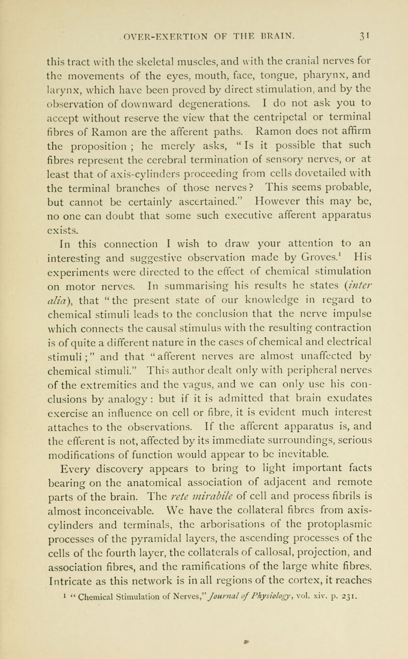 this tract with the skeletal muscles, and with the cranial nerves for the movements of the eyes, mouth, face, tongue, pharynx, and larynx, which have been proved by direct stimulation, and by the observation of downward degenerations. I do not ask you to accept without reserve the view that the centripetal or terminal fibres of Ramon are the afferent paths. Ramon does not affirm the proposition ; he merely asks,  Is it possible that such fibres represent the cerebral termination of sensory nerves, or at least that of axis-cylinders proceeding from cells dovetailed with the terminal branches of those nerves ? This seems probable, but cannot be certainly ascertained. However this may be, no one can doubt that some such executive afferent apparatus exists. In this connection I wish to draw your attention to an interesting and suggestive observation made by Groves.1 His experiments were directed to the effect of chemical stimulation on motor nerves. In summarising his results he states {inter alia), that the present state of our knowledge in regard to chemical stimuli leads to the conclusion that the nerve impulse which connects the causal stimulus with the resulting contraction is of quite a different nature in the cases of chemical and electrical stimuli; and that afferent nerves are almost unaffected by chemical stimuli. This author dealt only with peripheral nerves of the extremities and the vagus, and we can only use his con- clusions by analogy : but if it is admitted that brain exudates exercise an influence on cell or fibre, it is evident much interest attaches to the observations. If the afferent apparatus is, and the efferent is not, affected by its immediate surroundings, serious modifications of function would appear to be inevitable. Every discovery appears to bring to light important facts bearing on the anatomical association of adjacent and remote parts of the brain. The rete mirabile of cell and process fibrils is almost inconceivable. We have the collateral fibres from axis- cylinders and terminals, the arborisations of the protoplasmic processes of the pyramidal layers, the ascending processes of the cells of the fourth layer, the collaterals of callosal, projection, and association fibres, and the ramifications of the large white fibres. Intricate as this network is in all regions of the cortex, it reaches 1  Chemical Stimulation of Nerves, Journal of Physiology, vol. xiv. p. 231.