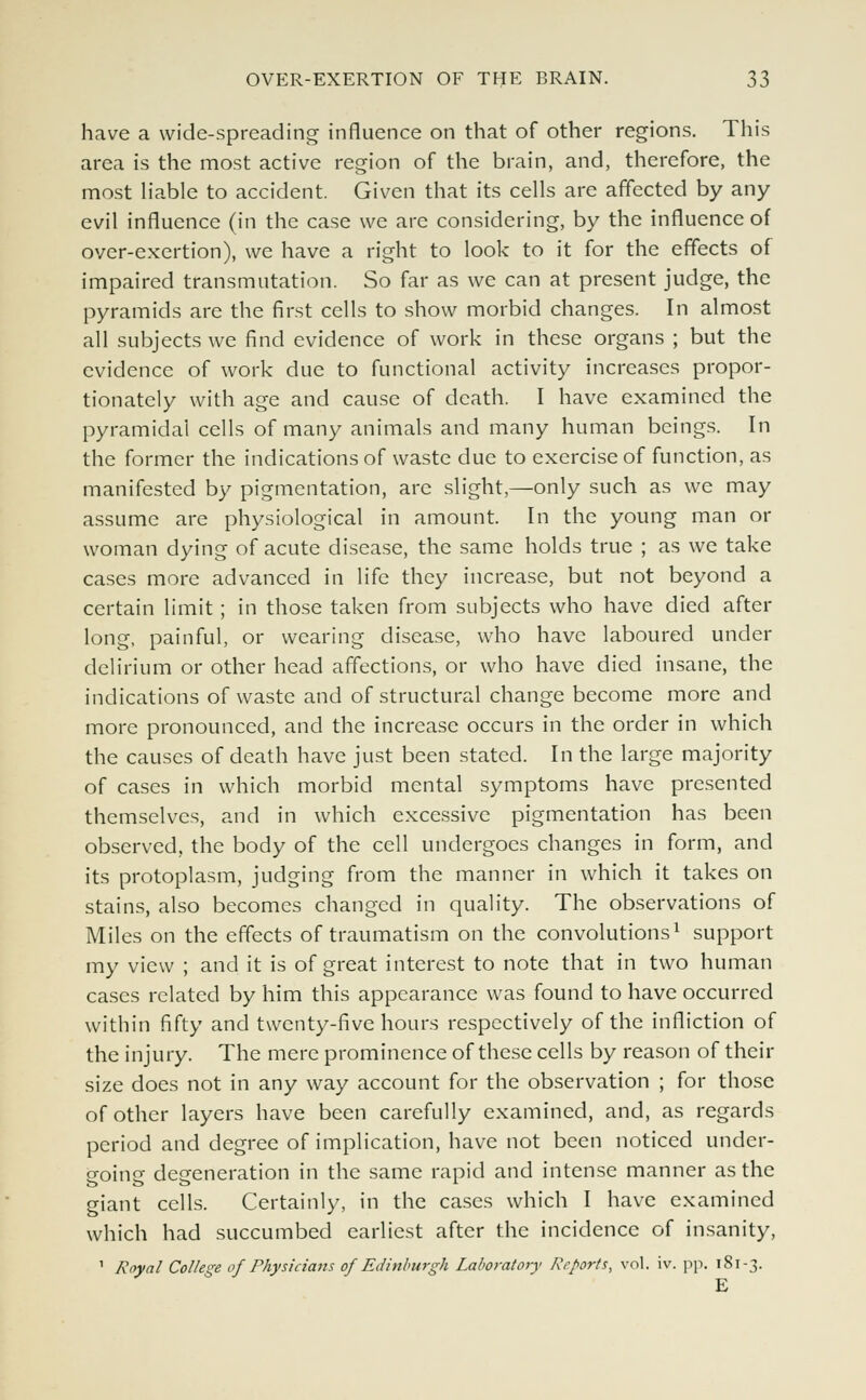 have a wide-spreading influence on that of other regions. This area is the most active region of the brain, and, therefore, the most liable to accident. Given that its cells are affected by any evil influence (in the case we are considering, by the influence of over-exertion), we have a right to look to it for the effects of impaired transmutation. So far as we can at present judge, the pyramids are the first cells to show morbid changes. In almost all subjects we find evidence of work in these organs ; but the evidence of work due to functional activity increases propor- tionately with age and cause of death. I have examined the pyramidal cells of many animals and many human beings. In the former the indications of waste due to exercise of function, as manifested by pigmentation, are slight,—only such as we may assume are physiological in amount. In the young man or woman dying of acute disease, the same holds true ; as we take cases more advanced in life they increase, but not beyond a certain limit ; in those taken from subjects who have died after long, painful, or wearing disease, who have laboured under delirium or other head affections, or who have died insane, the indications of waste and of structural change become more and more pronounced, and the increase occurs in the order in which the causes of death have just been stated. In the large majority of cases in which morbid mental symptoms have presented themselves, and in which excessive pigmentation has been observed, the body of the cell undergoes changes in form, and its protoplasm, judging from the manner in which it takes on stains, also becomes changed in quality. The observations of Miles on the effects of traumatism on the convolutions1 support my view ; and it is of great interest to note that in two human cases related by him this appearance was found to have occurred within fifty and twenty-five hours respectively of the infliction of the injury. The mere prominence of these cells by reason of their size does not in any way account for the observation ; for those of other layers have been carefully examined, and, as regards period and degree of implication, have not been noticed under- o-oinu defeneration in the same rapid and intense manner as the giant cells. Certainly, in the cases which I have examined which had succumbed earliest after the incidence of insanity, 1 Royal College of Physicians of Edinburgh Laboratory Reports, vol. iv. pp. 181-3. E