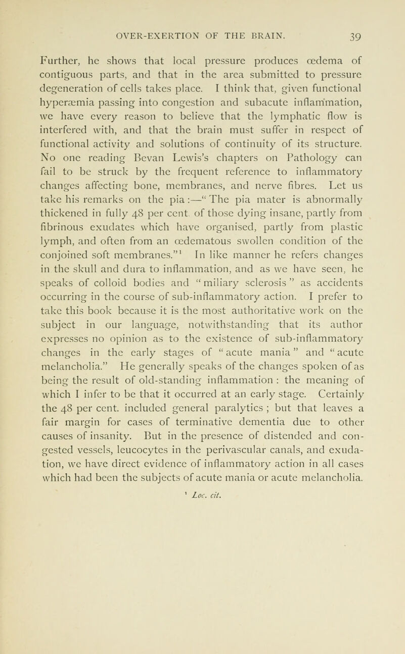 Further, he shows that local pressure produces oedema of contiguous parts, and that in the area submitted to pressure degeneration of cells takes place. I think that, given functional hyperaemia passing into congestion and subacute inflammation, we have every reason to believe that the lymphatic flow is interfered with, and that the brain must suffer in respect of functional activity and solutions of continuity of its structure. No one reading Bevan Lewis's chapters on Pathology can fail to be struck by the frequent reference to inflammatory changes affecting bone, membranes, and nerve fibres. Let us take his remarks on the pia :— The pia mater is abnormally thickened in fully 48 per cent, of those dying insane, partly from fibrinous exudates which have organised, partly from plastic lymph, and often from an cedematous swollen condition of the conjoined soft membranes.1 In like manner he refers changes in the skull and dura to inflammation, and as we have seen, he speaks of colloid bodies and  miliary sclerosis  as accidents occurring in the course of sub-inflammatory action. I prefer to take this book because it is the most authoritative work on the subject in our language, notwithstanding that its author expresses no opinion as to the existence of sub-inflammatory changes in the early stages of  acute mania and  acute melancholia. He generally speaks of the changes spoken of as being the result of old-standing inflammation : the meaning of which I infer to be that it occurred at an early stage. Certainly the 48 per cent, included general paralytics ; but that leaves a fair margin for cases of terminative dementia due to other causes of insanity. But in the presence of distended and con- gested vessels, leucocytes in the perivascular canals, and exuda- tion, we have direct evidence of inflammatory action in all cases which had been the subjects of acute mania or acute melancholia.