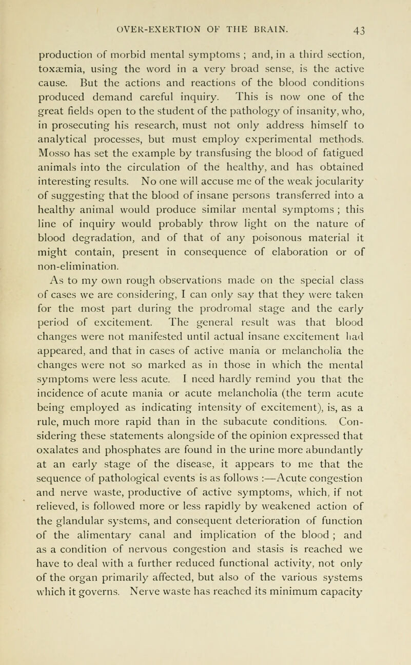 production of morbid mental symptoms ; and, in a third section, toxaemia, using the word in a very broad sense, is the active cause. But the actions and reactions of the blood conditions produced demand careful inquiry. This is now one of the great fields open to the student of the pathology of insanity, who, in prosecuting his research, must not only address himself to analytical processes, but must employ experimental methods. Mosso has set the example by transfusing the blood of fatigued animals into the circulation of the healthy, and has obtained interesting results. No one will accuse me of the weak jocularity of suggesting that the blood of insane persons transferred into a healthy animal would produce similar mental symptoms ; this line of inquiry would probably throw light on the nature of blood degradation, and of that of any poisonous material it might contain, present in consequence of elaboration or of non-elimination. As to my own rough observations made on the special class of cases we are considering, I can only say that they were taken for the most part during the prodromal stage and the early period of excitement. The general result was that blood changes were not manifested until actual insane excitement liad appeared, and that in cases of active mania or melancholia the changes were not so marked as in those in which the mental symptoms were less acute. I need hardly remind you that the incidence of acute mania or acute melancholia (the term acute being employed as indicating intensity of excitement), is, as a rule, much more rapid than in the subacute conditions. Con- sidering these statements alongside of the opinion expressed that oxalates and phosphates are found in the urine more abundantly at an early stage of the disease, it appears to me that the sequence of pathological events is as follows :—Acute congestion and nerve waste, productive of active symptoms, which, if not relieved, is followed more or less rapidly by weakened action of the glandular systems, and consequent deterioration of function of the alimentary canal and implication of the blood ; and as a condition of nervous congestion and stasis is reached we have to deal with a further reduced functional activity, not only of the organ primarily affected, but also of the various systems which it governs. Nerve waste has reached its minimum capacity