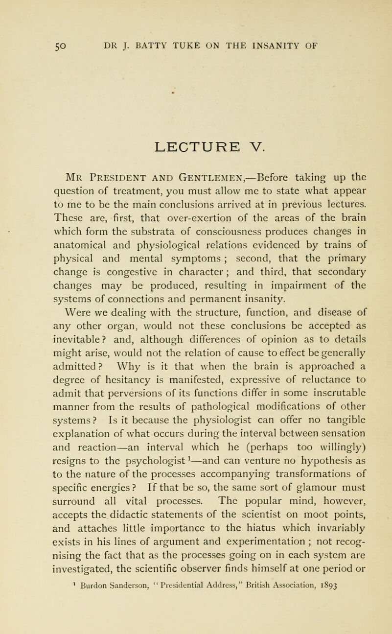 LECTURE V. Mr President and Gentlemen,—Before taking up the question of treatment, you must allow me to state what appear to me to be the main conclusions arrived at in previous lectures. These are, first, that over-exertion of the areas of the brain which form the substrata of consciousness produces changes in anatomical and physiological relations evidenced by trains of physical and mental symptoms ; second, that the primary change is congestive in character ; and third, that secondary changes may be produced, resulting in impairment of the systems of connections and permanent insanity. Were we dealing with the structure, function, and disease of any other organ, would not these conclusions be accepted as inevitable? and, although differences of opinion as to details might arise, would not the relation of cause to effect be generally admitted ? Why is it that when the brain is approached a degree of hesitancy is manifested, expressive of reluctance to admit that perversions of its functions differ in some inscrutable manner from the results of pathological modifications of other systems ? Is it because the physiologist can offer no tangible explanation of what occurs during the interval between sensation and reaction—an interval which he (perhaps too willingly) resigns to the psychologist*—and can venture no hypothesis as to the nature of the processes accompanying transformations of specific energies? If that be so, the same sort of glamour must surround all vital processes. The popular mind, however, accepts the didactic statements of the scientist on moot points, and attaches little importance to the hiatus which invariably exists in his lines of argument and experimentation ; not recog- nising the fact that as the processes going on in each system are investigated, the scientific observer finds himself at one period or