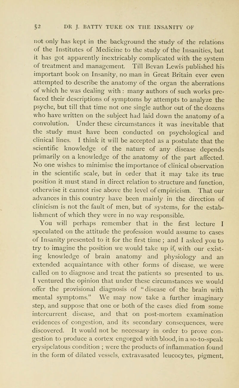 not only has kept in the background the study of the relations of the Institutes of Medicine to the study of the Insanities, but it has got apparently inextricably complicated with the system of treatment and management. Till Bevan Lewis published his important book on Insanity, no man in Great Britain ever even attempted to describe the anatomy of the organ the aberrations of which he was dealing with : many authors of such works pre- faced their descriptions of symptoms by attempts to analyze the psyche, but till that time not one single author out of the dozens who have written on the subject had laid down the anatomy of a convolution. Under these circumstances it was inevitable that the study must have been conducted on psychological and clinical lines. I think it will be accepted as a postulate that the scientific knowledge of the nature of any disease depends primarily on a knowledge of the anatomy of the part affected. No one wishes to minimise the importance of clinical observation in the scientific scale, but in order that it may take its true position it must stand in direct relation to structure and function, otherwise it cannot rise above the level of empiricism. That our advances in this country have been mainly in the direction of clinicism is not the fault of men, but of systems, for the estab- lishment of which they were in no way responsible. You will perhaps remember that in the first lecture I speculated on the attitude the profession would assume to cases of Insanity presented to it for the first time ; and I asked you to try to imagine the position we would take up if, with our exist- ing knowledge of brain anatomy and physiology and an extended acquaintance with other forms of disease, we were called on to diagnose and treat the patients so presented to us. I ventured the opinion that under these circumstances we would offer the provisional diagnosis of  disease of the brain with mental symptoms. We may now take a further imaginary step, and suppose that one or both of the cases died from some intercurrent disease, and that on post-mortem examination evidences of congestion, and its secondary consequences, were discovered. It would not be necessary in order to prove con- gestion to produce a cortex engorged with blood, in a so-to-speak erysipelatous condition ; were the products of inflammation found in the form of dilated vessels, extravasated leucocytes, pigment,