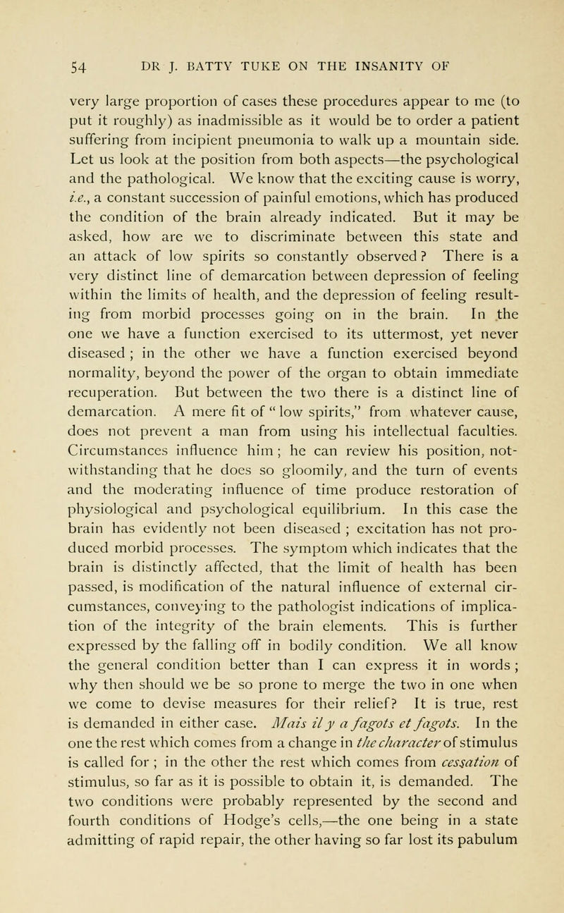 very large proportion of cases these procedures appear to me (to put it roughly) as inadmissible as it would be to order a patient suffering from incipient pneumonia to walk up a mountain side. Let us look at the position from both aspects—the psychological and the pathological. We know that the exciting cause is worry, i.e., a constant succession of painful emotions, which has produced the condition of the brain already indicated. But it may be asked, how are we to discriminate between this state and an attack of low spirits so constantly observed ? There is a very distinct line of demarcation between depression of feeling within the limits of health, and the depression of feeling result- ing from morbid processes going on in the brain. In the one we have a function exercised to its uttermost, yet never diseased ; in the other we have a function exercised beyond normality, beyond the power of the organ to obtain immediate recuperation. But between the two there is a distinct line of demarcation. A mere fit of  low spirits, from whatever cause, does not prevent a man from using his intellectual faculties. Circumstances influence him ; he can review his position, not- withstanding that he does so gloomily, and the turn of events and the moderating influence of time produce restoration of physiological and psychological equilibrium. In this case the brain has evidently not been diseased ; excitation has not pro- duced morbid processes. The symptom which indicates that the brain is distinctly affected, that the limit of health has been passed, is modification of the natural influence of external cir- cumstances, conveying to the pathologist indications of implica- tion of the integrity of the brain elements. This is further expressed by the falling off in bodily condition. We all know the general condition better than I can express it in words ; why then should we be so prone to merge the two in one when we come to devise measures for their relief? It is true, rest is demanded in either case. Mais ily a fagots et fagots. In the one the rest which comes from a change in the character of stimulus is called for ; in the other the rest which comes from cessation of stimulus, so far as it is possible to obtain it, is demanded. The two conditions were probably represented by the second and fourth conditions of Hodge's cells,—the one being in a state admitting of rapid repair, the other having so far lost its pabulum