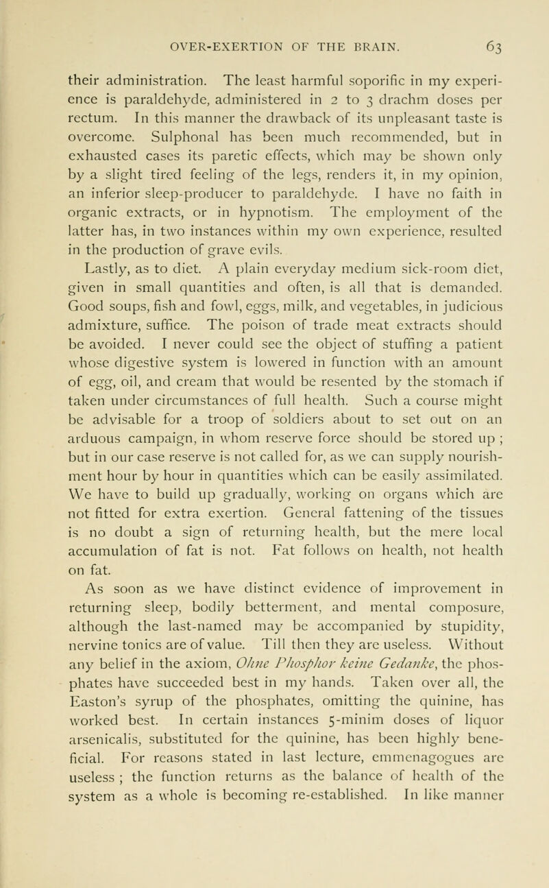 their administration. The least harmful soporific in my experi- ence is paraldehyde, administered in 2 to 3 drachm doses per rectum. In this manner the drawback of its unpleasant taste is overcome. Sulphonal has been much recommended, but in exhausted cases its paretic effects, which may be shown only by a slight tired feeling of the legs, renders it, in my opinion, an inferior sleep-producer to paraldehyde. I have no faith in organic extracts, or in hypnotism. The employment of the latter has, in two instances within my own experience, resulted in the production of grave evils. Lastly, as to diet. A plain everyday medium sick-room diet, given in small quantities and often, is all that is demanded. Good soups, fish and fowl, eggs, milk, and vegetables, in judicious admixture, suffice. The poison of trade meat extracts should be avoided. I never could see the object of stuffing a patient whose digestive system is lowered in function with an amount of egg, oil, and cream that would be resented by the stomach if taken under circumstances of full health. Such a course might be advisable for a troop of soldiers about to set out on an arduous campaign, in whom reserve force should be stored up ; but in our case reserve is not called for, as we can supply nourish- ment hour by hour in quantities which can be easily assimilated. We have to build up gradually, working on organs which are not fitted for extra exertion. General fattening of the tissues is no doubt a sign of returning health, but the mere local accumulation of fat is not. Fat follows on health, not health on fat. As soon as we have distinct evidence of improvement in returning sleep, bodily betterment, and mental composure, although the last-named may be accompanied by stupidity, nervine tonics are of value. Till then they are useless. Without any belief in the axiom, Ohne Phosphor keine Gedanke, the phos- phates have succeeded best in my hands. Taken over all, the Easton's syrup of the phosphates, omitting the quinine, has worked best. In certain instances 5-minim doses of liquor arsenicalis, substituted for the quinine, has been highly bene- ficial. For reasons stated in last lecture, emmenagogues arc useless ; the function returns as the balance of health of the system as a whole is becoming re-established. In like manner